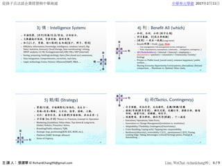 從孫子兵法談企業經營與中華商道 中華奉元學會 2017年2月11日
© RichardChang99@gmail.com Line, WeChat: richardchang99 ; 6 / 9
3) 情：Intelligence Systems



 KM(data, information, knowledge, intelligence, wisdom/ smart), Big
Data/ statistics, forecast), Cloud Storage, Data warehousing/ mining,
SWOT analysis, CI/ BI/ Ecology(external), KM/ PAL/ ERP (Internal)
 Seeing, preparing, holding(catching), Open (Not closed sys.) awareness,
 Data Integration: Comprehensive, corrective, real-time,
 Legal, technology, Green, Unions/ Alliances(SA&P), M&A, …
108
4) 利：Benefit All (which)


 (Long-term)
 Benefit = Profit –Cost –Risk,
 Cost management, risk management (crisis,contingency)
 Risks: dependencies, assumptions, constraints, … (mitigation, contingency…)
 All (Stakeholders) = Internal + External = employees +
shareholders +partners + consumers + Community/ Society/
Ecology
 Private vs. Public Good, (social costs), common happiness/ public
welfare, …
 Sharing Economy, Opportunity Costs(options,alternatives, choices)
comparison, … Maximum vs. Optimal, Value-chain,
109
5) 略/韜 (Strategy)



 Theory vs. Practices, Concept vs. Operation
 Marketing (Guideline), Value-chain, Top-down & Long-term,
Global/ Holistic, Proactive/ Active,
 Branding(Public reliance), TQM,
 Strategic map, positioning(B2B, B2C, M2M, etc.),
 Platform (SA&P, Strategic alliance)
 Sense of Urgency,
110
6) 術(Tactics, Contingency)



 Execution/ Operations, Sales Force,
 Innovation vs. Change Management(evolution vs. revolution)
 Adaptability/ Flexibility, Contingency(Uncertainty),
 Crisis Handling, Coping with/ Tapping into, responsibility,
 Resilience(Adversity), reversibility可逆性 , spontaneous自發性, Tuning,
Leading Edge, Taking Advantages, Critical(Turning) points, Prompt &
Astonishing, …
111
 