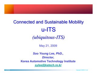 Connected and Sustainable Mobility
                         u-ITS
                   (ubiquitous-ITS)
                        May 21, 2009

                    Soo Young Lee, PhD.,
                          Director,
            Korea Automotive Technology Institute
                     sylee@katech.re.kr
KATECH                                              Copyright ©2009 S.Y.Lee
 