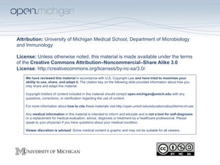Attribution: University of Michigan Medical School, Department of Microbiology
and Immunology

License: Unless otherwise noted, this material is made available under the terms
of the Creative Commons Attribution–Noncommercial–Share Alike 3.0
License: http://creativecommons.org/licenses/by-nc-sa/3.0/
    We have reviewed this material in accordance with U.S. Copyright Law and have tried to maximize your
    ability to use, share, and adapt it. The citation key on the following slide provides information about how you
    may share and adapt this material.

    Copyright holders of content included in this material should contact open.michigan@umich.edu with any
    questions, corrections, or clarification regarding the use of content.

    For more information about how to cite these materials visit http://open.umich.edu/education/about/terms-of-use.

    Any medical information in this material is intended to inform and educate and is not a tool for self-diagnosis
    or a replacement for medical evaluation, advice, diagnosis or treatment by a healthcare professional. Please
    speak to your physician if you have questions about your medical condition.

    Viewer discretion is advised: Some medical content is graphic and may not be suitable for all viewers.
 