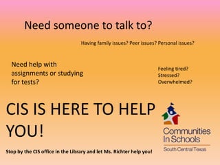 Need someone to talk to?
                                  Having family issues? Peer issues? Personal issues?


  Need help with
                                                                      Feeling tired?
  assignments or studying                                             Stressed?
  for tests?                                                          Overwhelmed?




CIS IS HERE TO HELP
YOU!
Stop by the CIS office in the Library and let Ms. Richter help you!
 