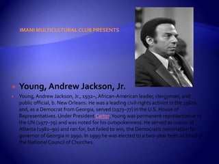 IMANI MULTICULTURAL CLUB PRESENTS




   Young, Andrew Jackson, Jr.
   Young, Andrew Jackson, Jr., 1932–, African-American leader, clergyman, and
    public official, b. New Orleans. He was a leading civil-rights activist in the 1960s
    and, as a Democrat from Georgia, served (1973–77) in the U.S. House of
    Representatives. Under President Carter, Young was permanent representative to
    the UN (1977–79) and was noted for his outspokenness. He served as mayor of
    Atlanta (1982–90) and ran for, but failed to win, the Democratic nomination for
    governor of Georgia in 1990. In 1999 he was elected to a two-year term as head of
    the National Council of Churches.
 