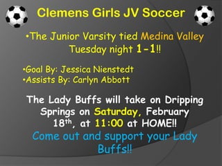 Clemens Girls JV Soccer
•The Junior Varsity tied Medina Valley
         Tuesday night 1-1!!

•Goal By: Jessica Nienstedt
•Assists By: Carlyn Abbott

The Lady Buffs will take on Dripping
  Springs on Saturday, February
     18th, at 11:00 at HOME!!
  Come out and support your Lady
             Buffs!!
 