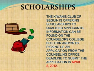THE KIWANIS CLUB OF
SEGUIN IS OFFERING
SCHOLARSHIPS TO
QUALIFIED APPLICANTS.
INFORMATION CAN BE
FOUND ON THE
COUNSELORS COLLEGE
BULLETIN AND/OR BY
PICKING UP AN
APPLICATION FROM THE
COUNSELING OFFICE.
DEADLINE TO SUBMIT THE
APPLICATION IS APRIL
2, 2012.
 