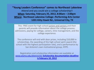 “Young Leaders Conference” comes to Northeast Lakeview
      Attend and you could win a college scholarship!!
   When: Saturday, February 25, 2012, 8:00am – 2:00pm
 Where: Northeast Lakeview College--Performing Arts Center
               1201 Kitty Hawk Rd., Universal City, TX

    This FREE event for high school juniors and seniors and their
     parents will provide information about the college process:
  admissions, paying for college, careers, time management, and the
                          college experience.

    The conference will end with door prizes, including $10,000 in
    scholarships, the awarding of the high school spirit award (the
  school with the highest participation rate), and a performance by
            San Antonio’s own motivational group, HYPE.

     Registration and scholarship information are available at
  www.alamo.edu/district/sli/ Scholarship documentation deadline
                       is February 10, 2012
 