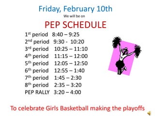 Friday, February 10th
                      We will be on

            PEP SCHEDULE
     1st period   8:40 – 9:25
     2nd period   9:30 - 10:20
     3rd period    10:25 – 11:10
     4th period    11:15 – 12:00
     5th period    12:05 – 12:50
     6th period    12:55 – 1:40
     7th period    1:45 – 2:30
     8th period    2:35 – 3:20
     PEP RALLY     3:20 – 4:00

To celebrate Girls Basketball making the playoffs
 