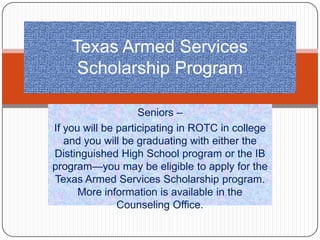 Texas Armed Services
     Scholarship Program

                    Seniors –
If you will be participating in ROTC in college
   and you will be graduating with either the
Distinguished High School program or the IB
program—you may be eligible to apply for the
Texas Armed Services Scholarship program.
      More information is available in the
               Counseling Office.
 