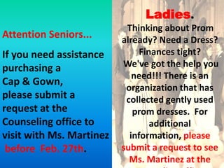 Ladies.
                           Thinking about Prom
Attention Seniors...      already? Need a Dress?
If you need assistance         Finances tight?
purchasing a              We've got the help you
                             need!!! There is an
Cap & Gown,
                           organization that has
please submit a            collected gently used
request at the               prom dresses. For
Counseling office to              additional
visit with Ms. Martinez     information, please
 before Feb. 27th.        submit a request to see
                            Ms. Martinez at the
 