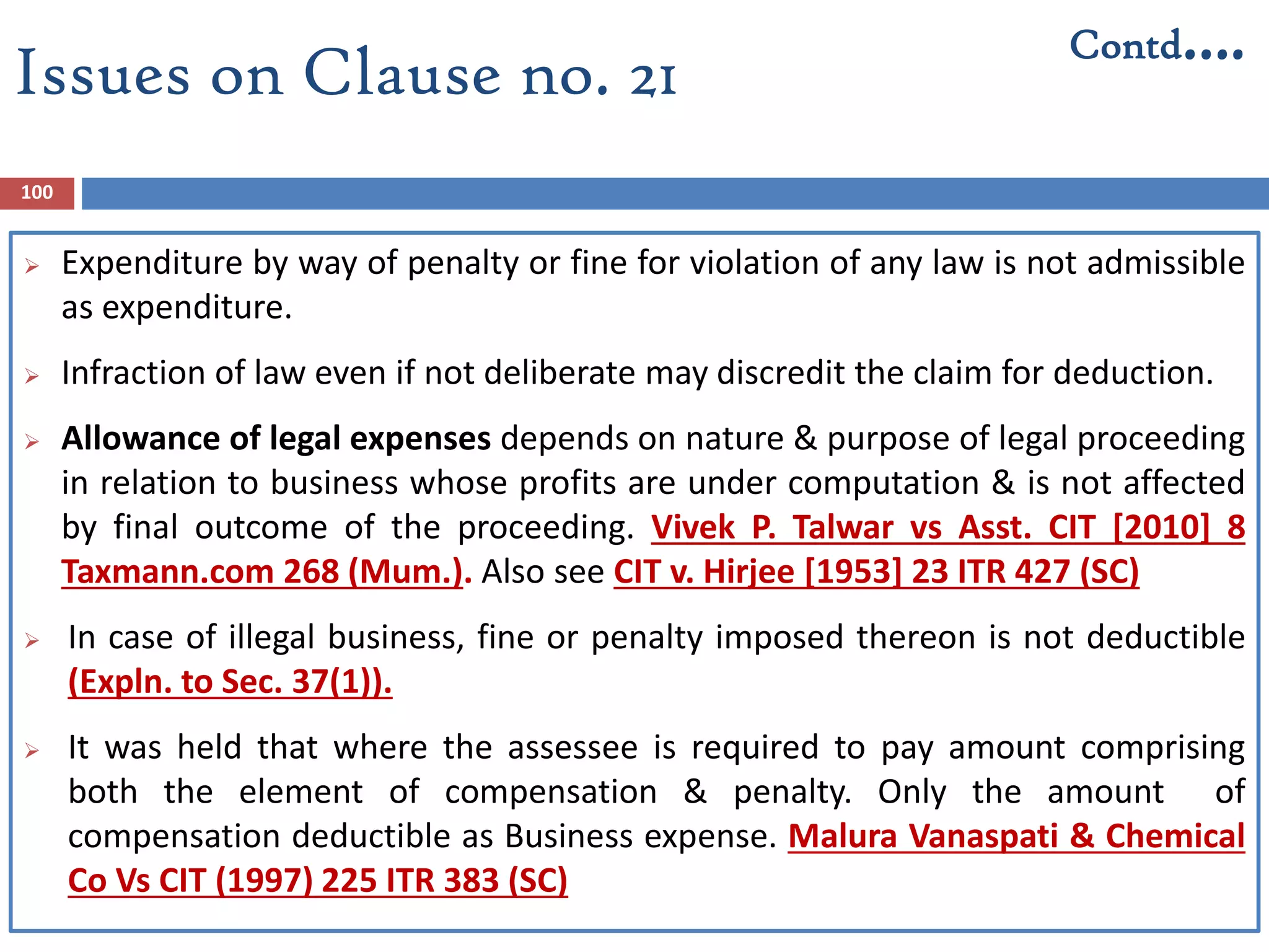 100
 Expenditure by way of penalty or fine for violation of any law is not admissible
as expenditure.
 Infraction of law even if not deliberate may discredit the claim for deduction.
 Allowance of legal expenses depends on nature & purpose of legal proceeding
in relation to business whose profits are under computation & is not affected
by final outcome of the proceeding. Vivek P. Talwar vs Asst. CIT [2010] 8
Taxmann.com 268 (Mum.). Also see CIT v. Hirjee [1953] 23 ITR 427 (SC)
 In case of illegal business, fine or penalty imposed thereon is not deductible
(Expln. to Sec. 37(1)).
 It was held that where the assessee is required to pay amount comprising
both the element of compensation & penalty. Only the amount of
compensation deductible as Business expense. Malura Vanaspati & Chemical
Co Vs CIT (1997) 225 ITR 383 (SC)
Issues on Clause no. 21
Contd….
 