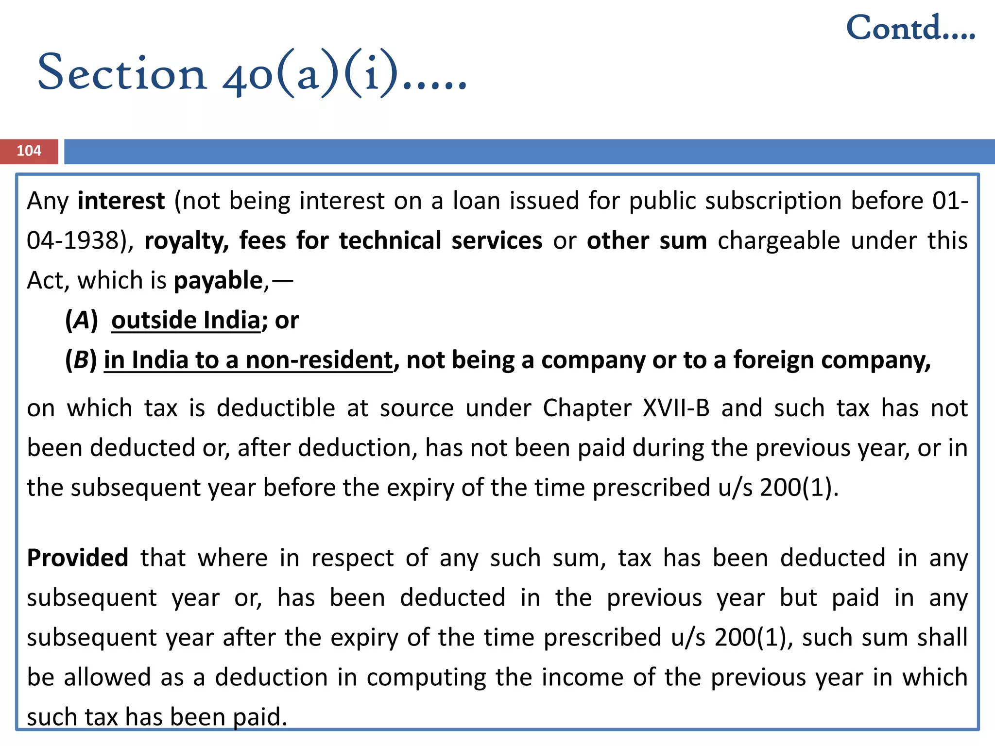 Section 40(a)(i)…..
104
Any interest (not being interest on a loan issued for public subscription before 01-
04-1938), royalty, fees for technical services or other sum chargeable under this
Act, which is payable,—
(A) outside India; or
(B) in India to a non-resident, not being a company or to a foreign company,
on which tax is deductible at source under Chapter XVII-B and such tax has not
been deducted or, after deduction, has not been paid during the previous year, or in
the subsequent year before the expiry of the time prescribed u/s 200(1).
Provided that where in respect of any such sum, tax has been deducted in any
subsequent year or, has been deducted in the previous year but paid in any
subsequent year after the expiry of the time prescribed u/s 200(1), such sum shall
be allowed as a deduction in computing the income of the previous year in which
such tax has been paid.
Contd….
 