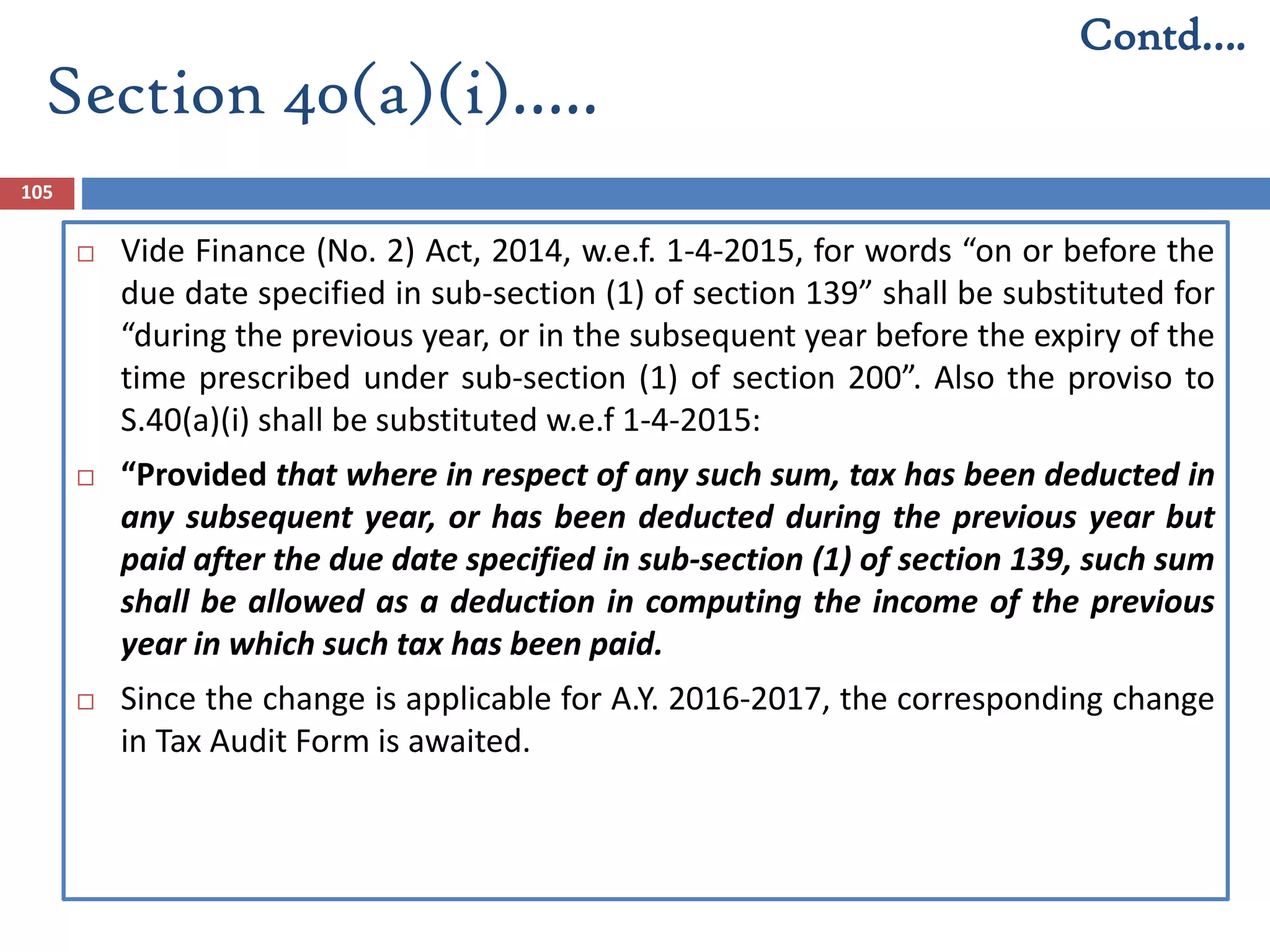 Section 40(a)(i)…..
105
 Vide Finance (No. 2) Act, 2014, w.e.f. 1-4-2015, for words “on or before the
due date specified in sub-section (1) of section 139” shall be substituted for
“during the previous year, or in the subsequent year before the expiry of the
time prescribed under sub-section (1) of section 200”. Also the proviso to
S.40(a)(i) shall be substituted w.e.f 1-4-2015:
 “Provided that where in respect of any such sum, tax has been deducted in
any subsequent year, or has been deducted during the previous year but
paid after the due date specified in sub-section (1) of section 139, such sum
shall be allowed as a deduction in computing the income of the previous
year in which such tax has been paid.
 Since the change is applicable for A.Y. 2016-2017, the corresponding change
in Tax Audit Form is awaited.
Contd….
 