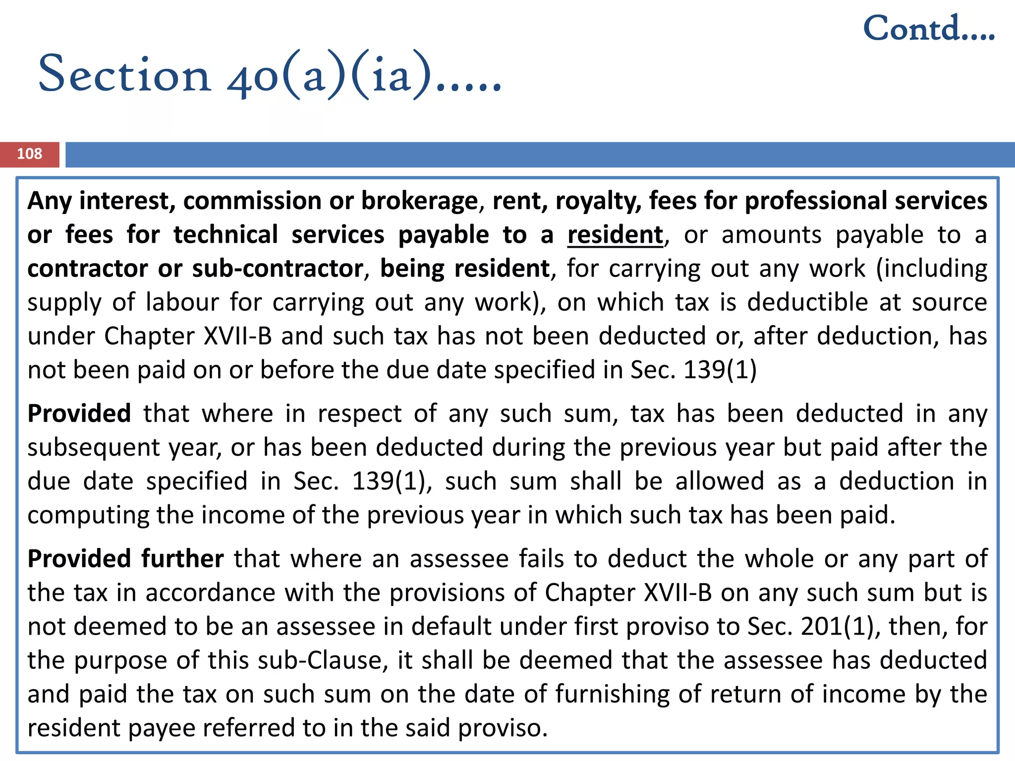 Section 40(a)(ia)…..
108
Any interest, commission or brokerage, rent, royalty, fees for professional services
or fees for technical services payable to a resident, or amounts payable to a
contractor or sub-contractor, being resident, for carrying out any work (including
supply of labour for carrying out any work), on which tax is deductible at source
under Chapter XVII-B and such tax has not been deducted or, after deduction, has
not been paid on or before the due date specified in Sec. 139(1)
Provided that where in respect of any such sum, tax has been deducted in any
subsequent year, or has been deducted during the previous year but paid after the
due date specified in Sec. 139(1), such sum shall be allowed as a deduction in
computing the income of the previous year in which such tax has been paid.
Provided further that where an assessee fails to deduct the whole or any part of
the tax in accordance with the provisions of Chapter XVII-B on any such sum but is
not deemed to be an assessee in default under first proviso to Sec. 201(1), then, for
the purpose of this sub-Clause, it shall be deemed that the assessee has deducted
and paid the tax on such sum on the date of furnishing of return of income by the
resident payee referred to in the said proviso.
Contd….
 