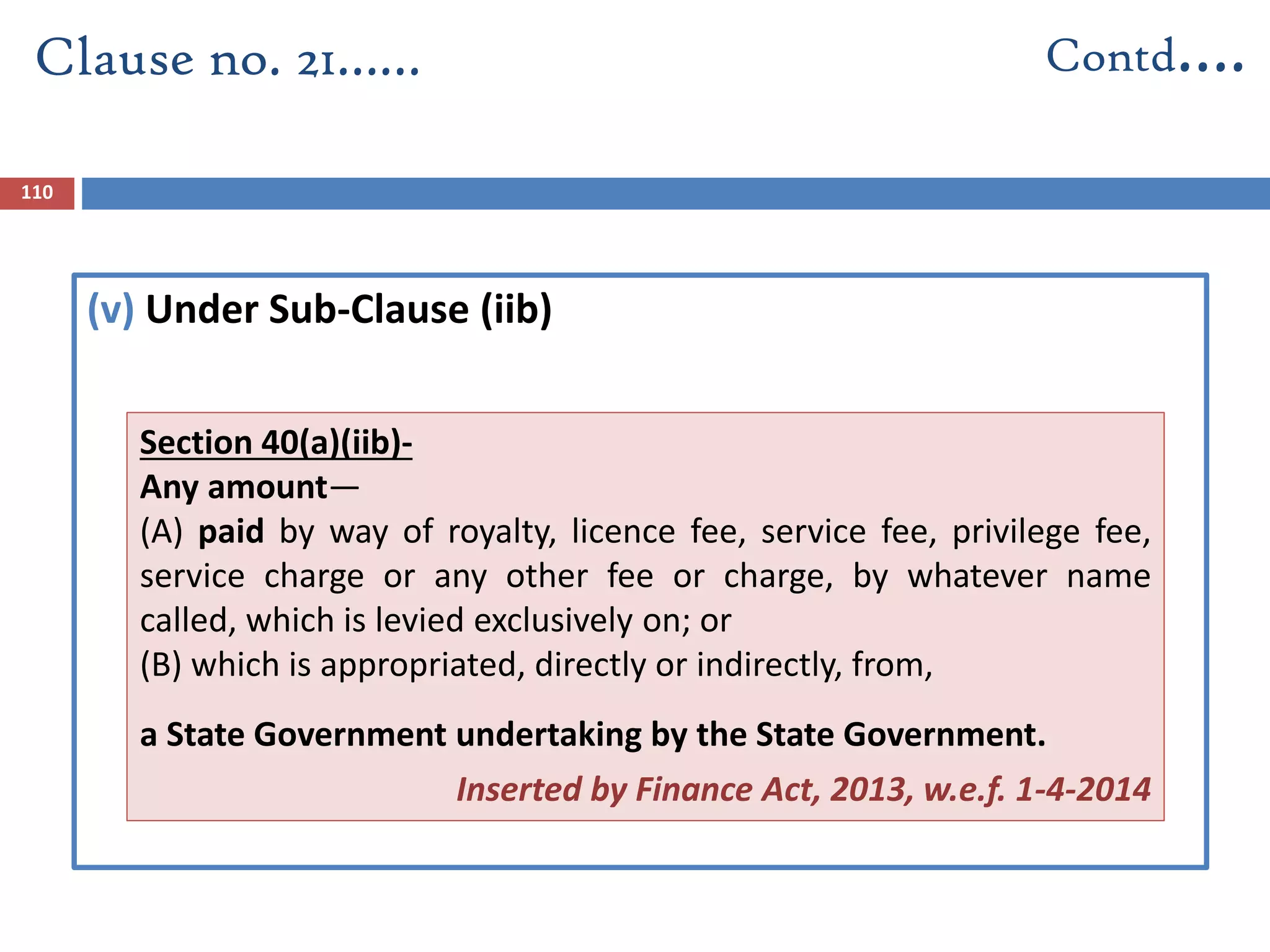 (v) Under Sub-Clause (iib)
Clause no. 21…… Contd….
110
Section 40(a)(iib)-
Any amount—
(A) paid by way of royalty, licence fee, service fee, privilege fee,
service charge or any other fee or charge, by whatever name
called, which is levied exclusively on; or
(B) which is appropriated, directly or indirectly, from,
a State Government undertaking by the State Government.
Inserted by Finance Act, 2013, w.e.f. 1-4-2014
 