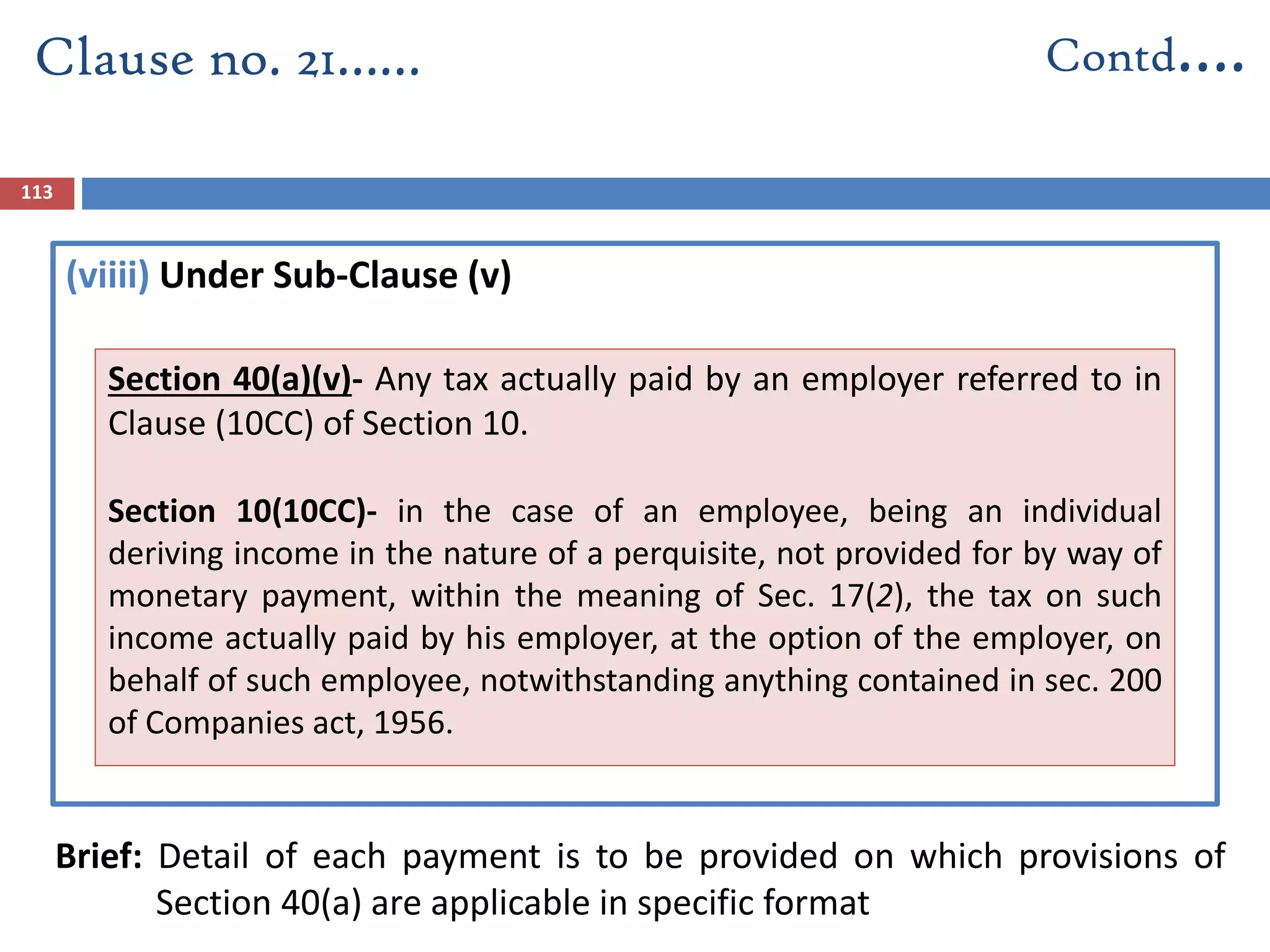 (viiii) Under Sub-Clause (v)
Brief: Detail of each payment is to be provided on which provisions of
Section 40(a) are applicable in specific format
Clause no. 21…… Contd….
113
Section 40(a)(v)- Any tax actually paid by an employer referred to in
Clause (10CC) of Section 10.
Section 10(10CC)- in the case of an employee, being an individual
deriving income in the nature of a perquisite, not provided for by way of
monetary payment, within the meaning of Sec. 17(2), the tax on such
income actually paid by his employer, at the option of the employer, on
behalf of such employee, notwithstanding anything contained in sec. 200
of Companies act, 1956.
 