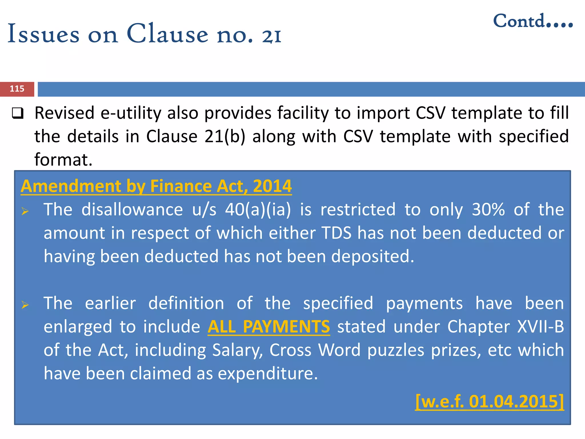 115
Amendment by Finance Act, 2014
 The disallowance u/s 40(a)(ia) is restricted to only 30% of the
amount in respect of which either TDS has not been deducted or
having been deducted has not been deposited.
 The earlier definition of the specified payments have been
enlarged to include ALL PAYMENTS stated under Chapter XVII-B
of the Act, including Salary, Cross Word puzzles prizes, etc which
have been claimed as expenditure.
 [w.e.f. 01.04.2015]
Issues on Clause no. 21
Contd….
 Revised e-utility also provides facility to import CSV template to fill
the details in Clause 21(b) along with CSV template with specified
format.
 