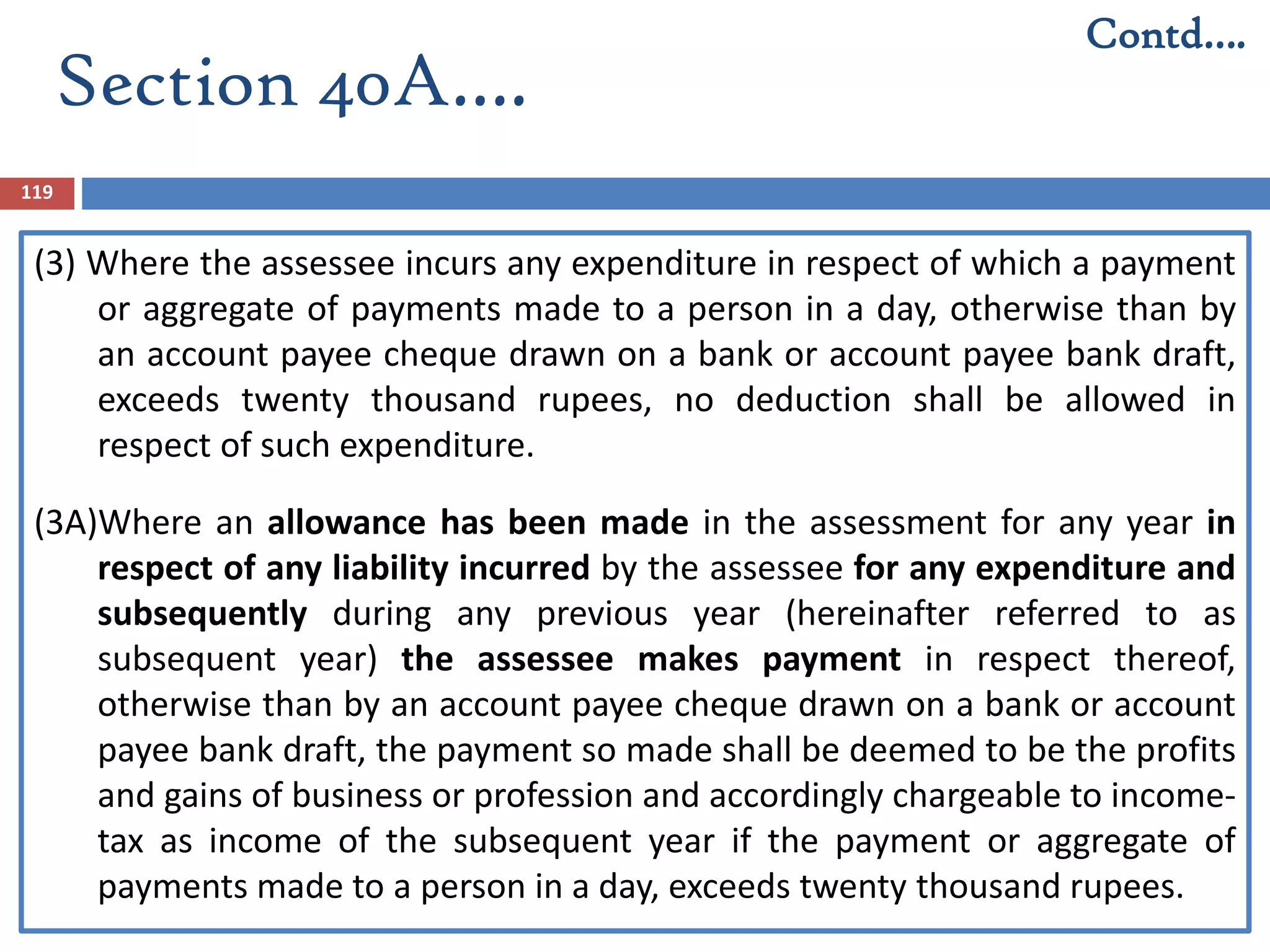 Section 40A….
119
(3) Where the assessee incurs any expenditure in respect of which a payment
or aggregate of payments made to a person in a day, otherwise than by
an account payee cheque drawn on a bank or account payee bank draft,
exceeds twenty thousand rupees, no deduction shall be allowed in
respect of such expenditure.
(3A)Where an allowance has been made in the assessment for any year in
respect of any liability incurred by the assessee for any expenditure and
subsequently during any previous year (hereinafter referred to as
subsequent year) the assessee makes payment in respect thereof,
otherwise than by an account payee cheque drawn on a bank or account
payee bank draft, the payment so made shall be deemed to be the profits
and gains of business or profession and accordingly chargeable to income-
tax as income of the subsequent year if the payment or aggregate of
payments made to a person in a day, exceeds twenty thousand rupees.
Contd….
 