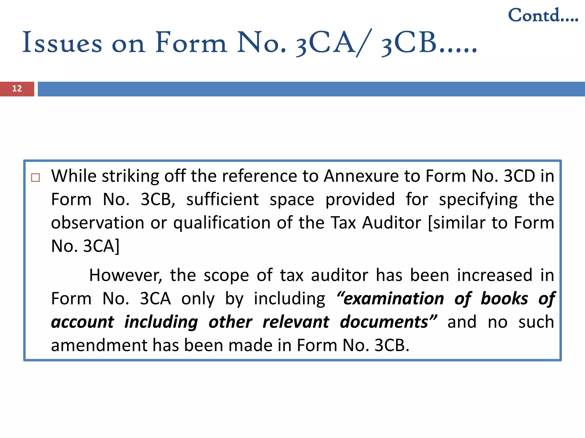12
 While striking off the reference to Annexure to Form No. 3CD in
Form No. 3CB, sufficient space provided for specifying the
observation or qualification of the Tax Auditor [similar to Form
No. 3CA]
However, the scope of tax auditor has been increased in
Form No. 3CA only by including “examination of books of
account including other relevant documents” and no such
amendment has been made in Form No. 3CB.
Contd….
Issues on Form No. 3CA/ 3CB…..
 