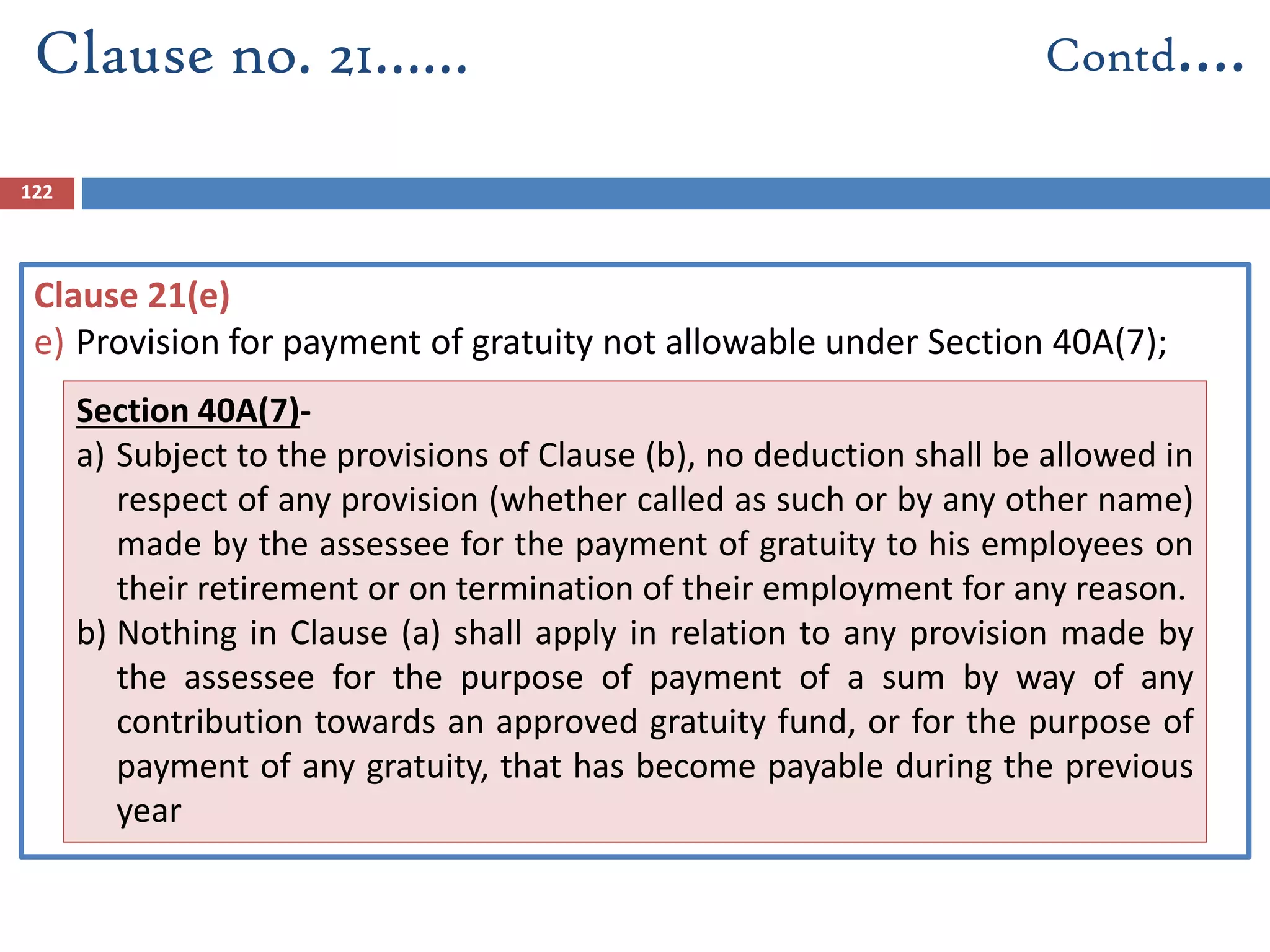 122
Clause 21(e)
e) Provision for payment of gratuity not allowable under Section 40A(7);
Clause no. 21…… Contd….
Section 40A(7)-
a) Subject to the provisions of Clause (b), no deduction shall be allowed in
respect of any provision (whether called as such or by any other name)
made by the assessee for the payment of gratuity to his employees on
their retirement or on termination of their employment for any reason.
b) Nothing in Clause (a) shall apply in relation to any provision made by
the assessee for the purpose of payment of a sum by way of any
contribution towards an approved gratuity fund, or for the purpose of
payment of any gratuity, that has become payable during the previous
year
 