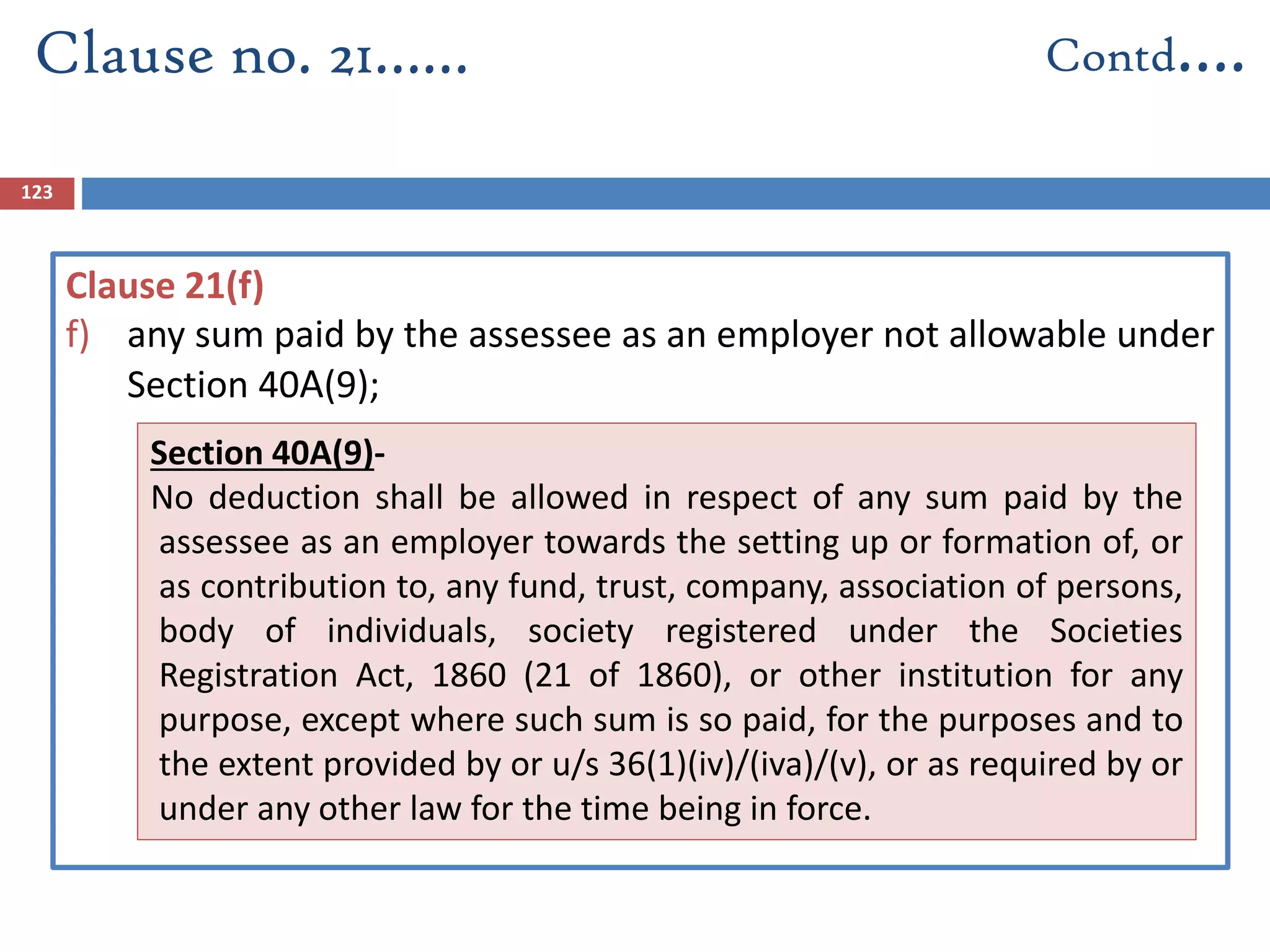 123
Clause 21(f)
f) any sum paid by the assessee as an employer not allowable under
Section 40A(9);
Clause no. 21…… Contd….
Section 40A(9)-
No deduction shall be allowed in respect of any sum paid by the
assessee as an employer towards the setting up or formation of, or
as contribution to, any fund, trust, company, association of persons,
body of individuals, society registered under the Societies
Registration Act, 1860 (21 of 1860), or other institution for any
purpose, except where such sum is so paid, for the purposes and to
the extent provided by or u/s 36(1)(iv)/(iva)/(v), or as required by or
under any other law for the time being in force.
 