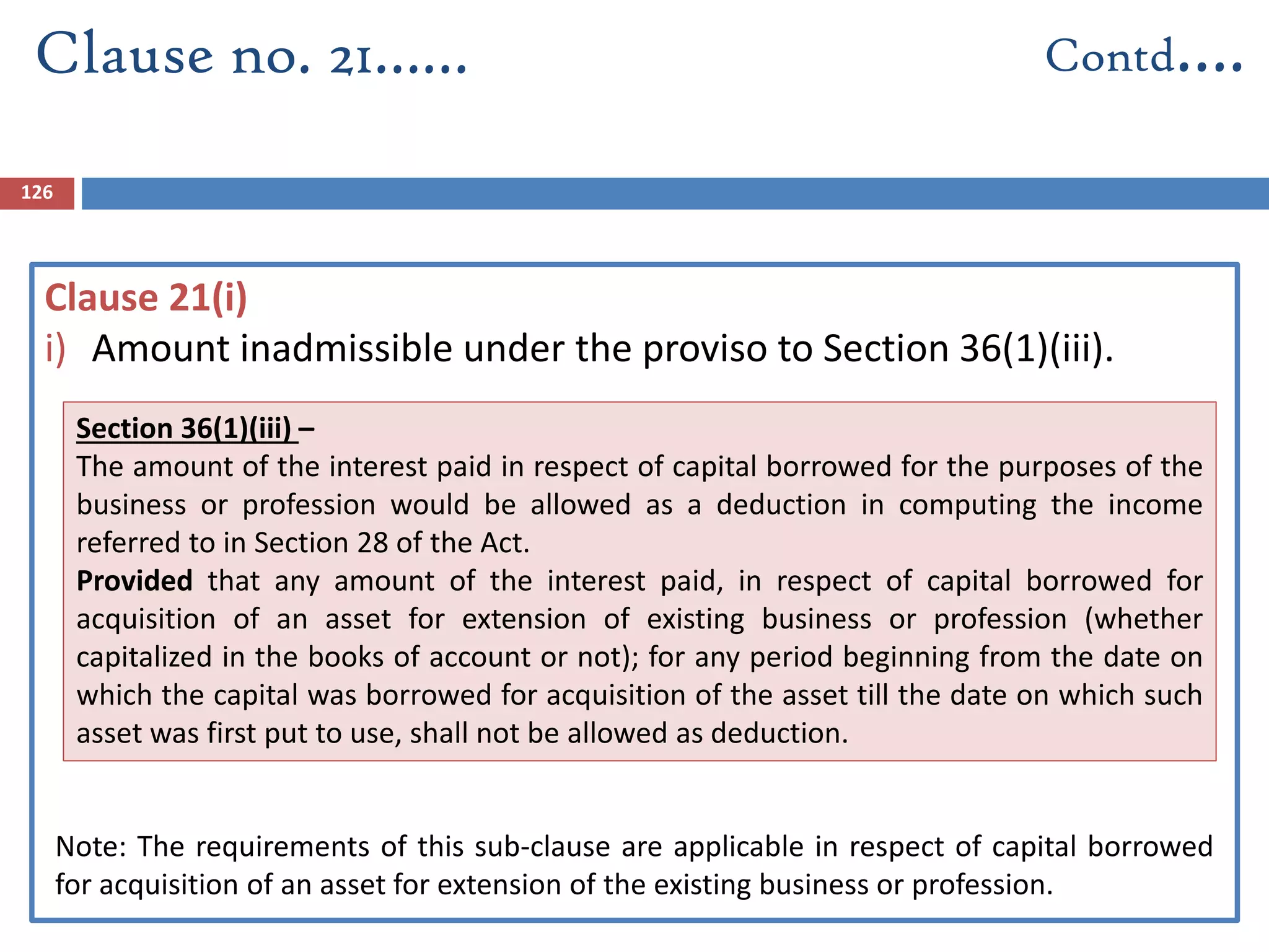 126
Clause 21(i)
i) Amount inadmissible under the proviso to Section 36(1)(iii).
Clause no. 21…… Contd….
*No Change
Section 36(1)(iii) –
The amount of the interest paid in respect of capital borrowed for the purposes of the
business or profession would be allowed as a deduction in computing the income
referred to in Section 28 of the Act.
Provided that any amount of the interest paid, in respect of capital borrowed for
acquisition of an asset for extension of existing business or profession (whether
capitalized in the books of account or not); for any period beginning from the date on
which the capital was borrowed for acquisition of the asset till the date on which such
asset was first put to use, shall not be allowed as deduction.
Note: The requirements of this sub-clause are applicable in respect of capital borrowed
for acquisition of an asset for extension of the existing business or profession.
 
