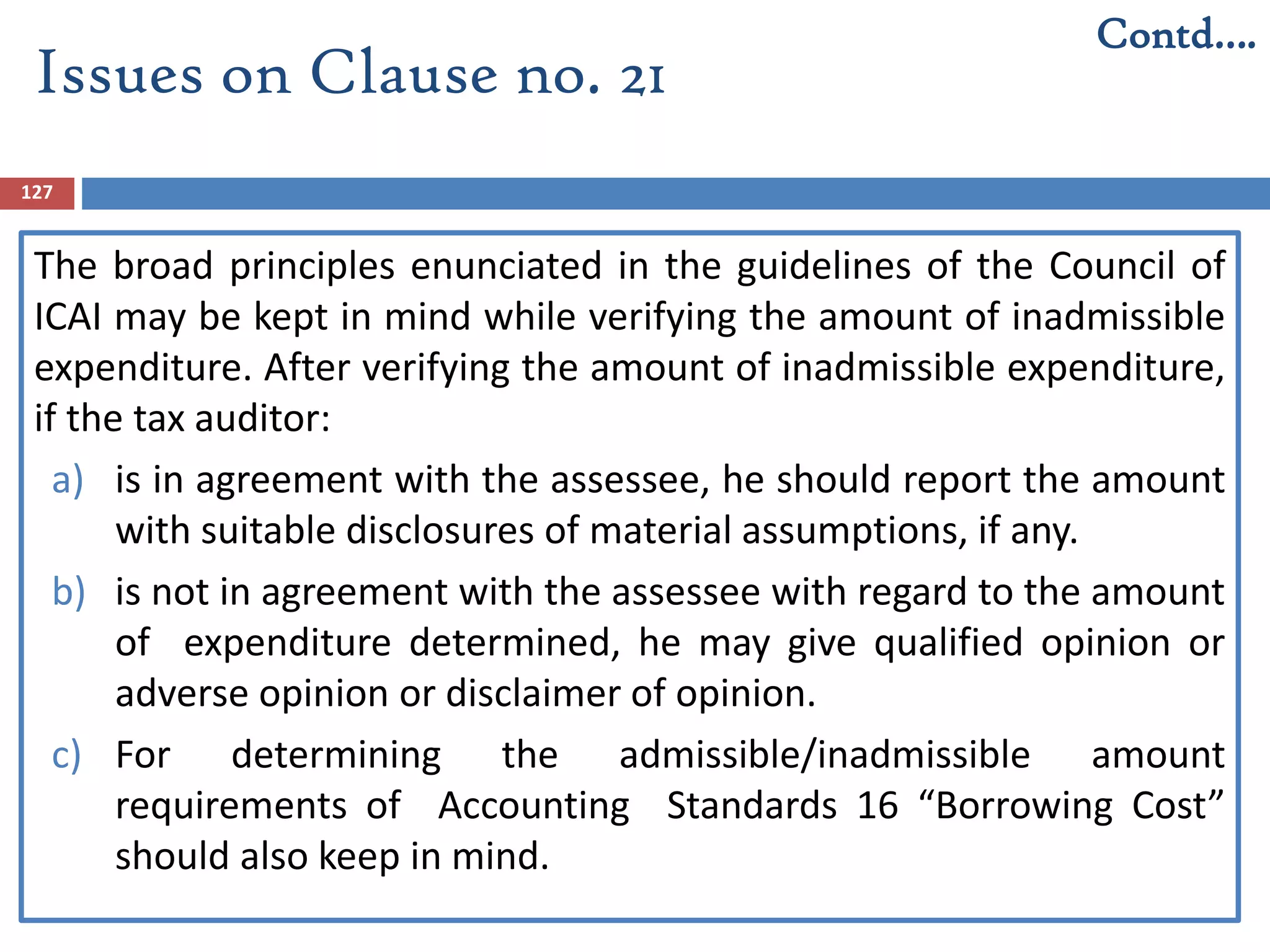 127
The broad principles enunciated in the guidelines of the Council of
ICAI may be kept in mind while verifying the amount of inadmissible
expenditure. After verifying the amount of inadmissible expenditure,
if the tax auditor:
a) is in agreement with the assessee, he should report the amount
with suitable disclosures of material assumptions, if any.
b) is not in agreement with the assessee with regard to the amount
of expenditure determined, he may give qualified opinion or
adverse opinion or disclaimer of opinion.
c) For determining the admissible/inadmissible amount
requirements of Accounting Standards 16 “Borrowing Cost”
should also keep in mind.
Contd….
Issues on Clause no. 21
 