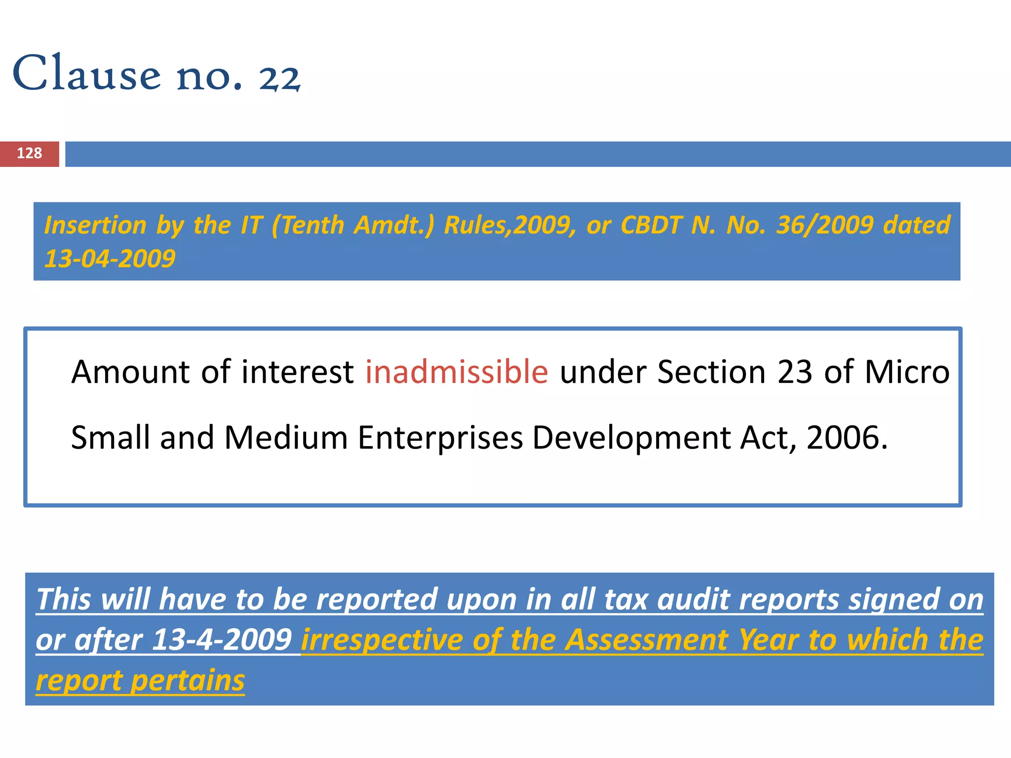 128
Amount of interest inadmissible under Section 23 of Micro
Small and Medium Enterprises Development Act, 2006.
This will have to be reported upon in all tax audit reports signed on
or after 13-4-2009 irrespective of the Assessment Year to which the
report pertains
Clause no. 22
Insertion by the IT (Tenth Amdt.) Rules,2009, or CBDT N. No. 36/2009 dated
13-04-2009
 