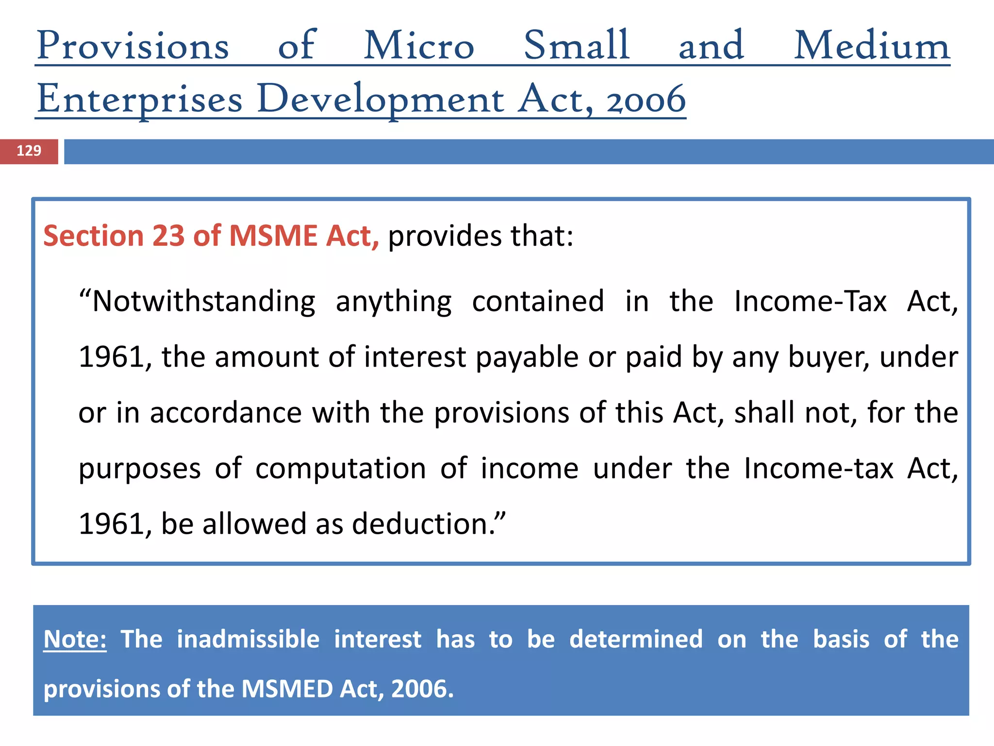 129
Section 23 of MSME Act, provides that:
“Notwithstanding anything contained in the Income-Tax Act,
1961, the amount of interest payable or paid by any buyer, under
or in accordance with the provisions of this Act, shall not, for the
purposes of computation of income under the Income-tax Act,
1961, be allowed as deduction.”
Note: The inadmissible interest has to be determined on the basis of the
provisions of the MSMED Act, 2006.
Provisions of Micro Small and Medium
Enterprises Development Act, 2006
 