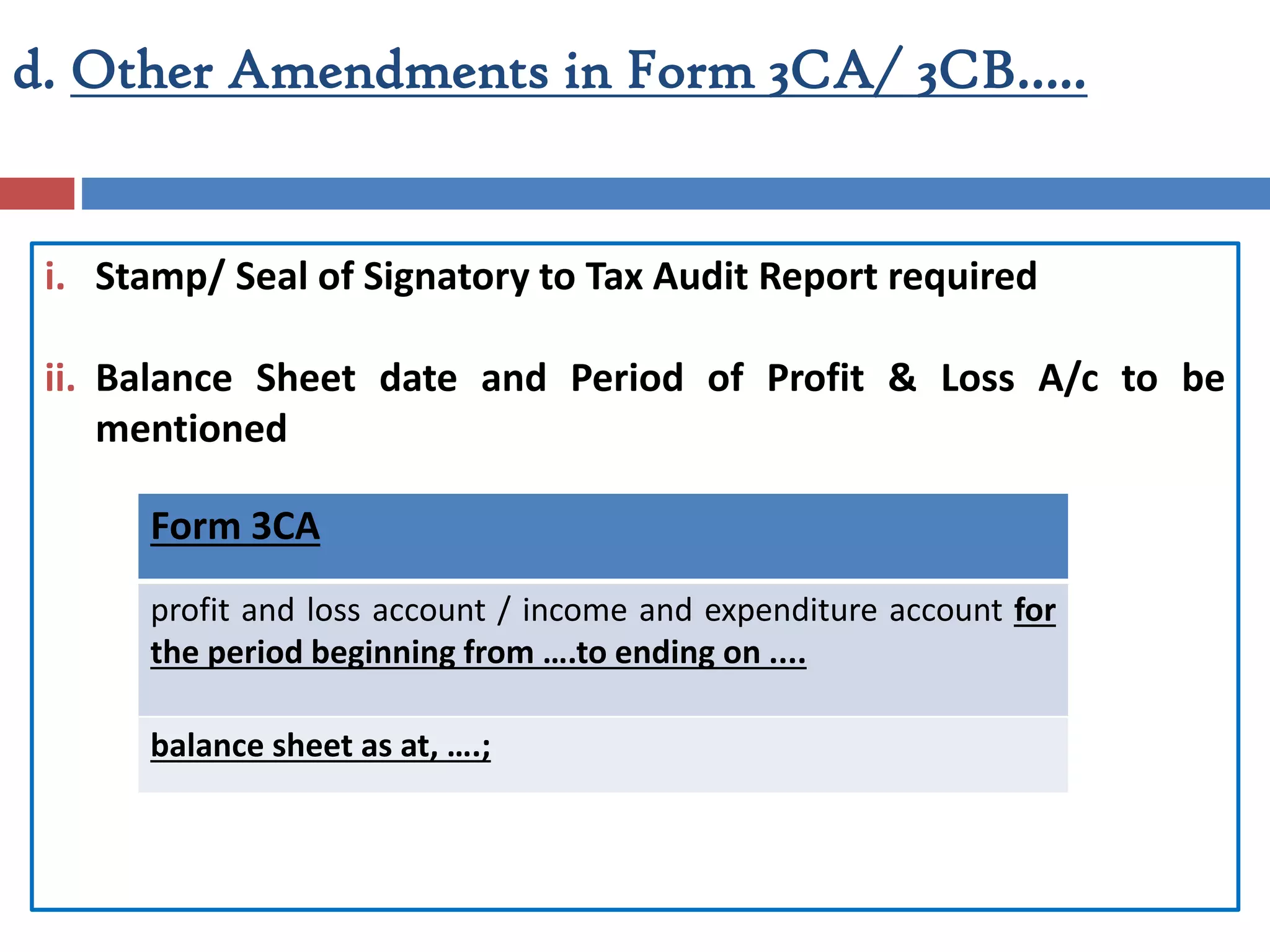 d. Other Amendments in Form 3CA/ 3CB…..
i. Stamp/ Seal of Signatory to Tax Audit Report required
ii. Balance Sheet date and Period of Profit & Loss A/c to be
mentioned
Form 3CA
profit and loss account / income and expenditure account for
the period beginning from ….to ending on ....
balance sheet as at, ….;
 