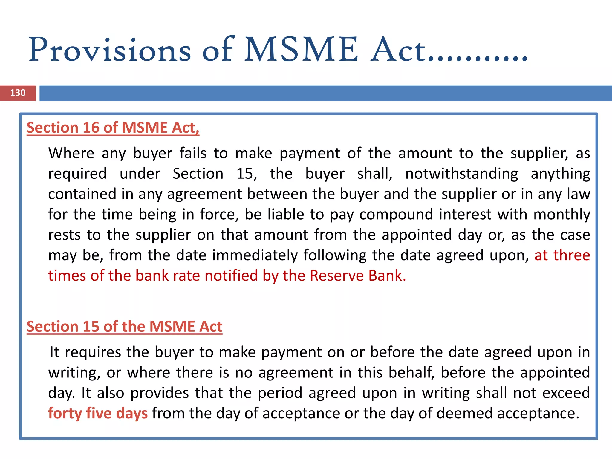 Provisions of MSME Act………..
130
Section 16 of MSME Act,
Where any buyer fails to make payment of the amount to the supplier, as
required under Section 15, the buyer shall, notwithstanding anything
contained in any agreement between the buyer and the supplier or in any law
for the time being in force, be liable to pay compound interest with monthly
rests to the supplier on that amount from the appointed day or, as the case
may be, from the date immediately following the date agreed upon, at three
times of the bank rate notified by the Reserve Bank.
Section 15 of the MSME Act
It requires the buyer to make payment on or before the date agreed upon in
writing, or where there is no agreement in this behalf, before the appointed
day. It also provides that the period agreed upon in writing shall not exceed
forty five days from the day of acceptance or the day of deemed acceptance.
 