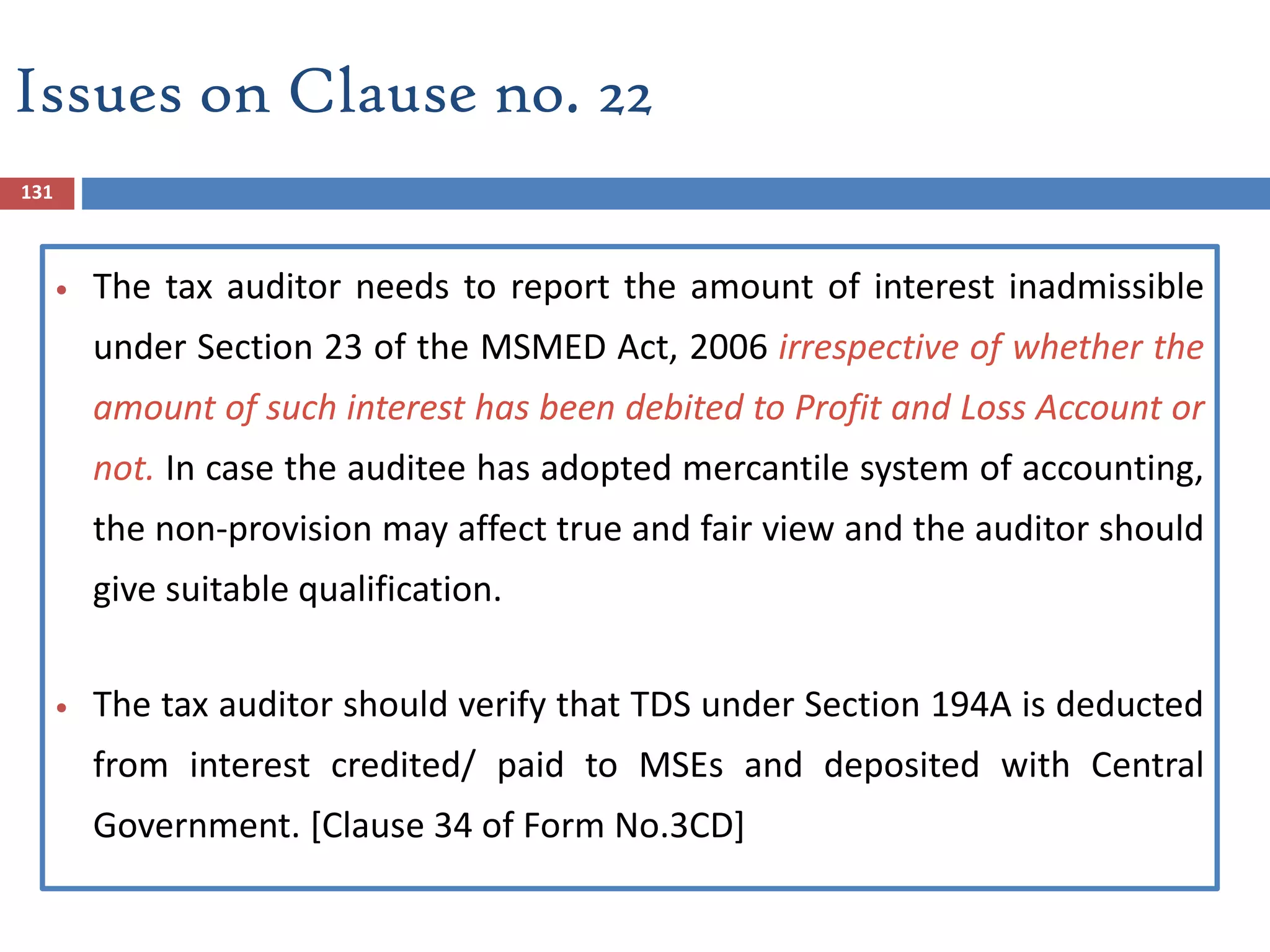 131
 The tax auditor needs to report the amount of interest inadmissible
under Section 23 of the MSMED Act, 2006 irrespective of whether the
amount of such interest has been debited to Profit and Loss Account or
not. In case the auditee has adopted mercantile system of accounting,
the non-provision may affect true and fair view and the auditor should
give suitable qualification.
 The tax auditor should verify that TDS under Section 194A is deducted
from interest credited/ paid to MSEs and deposited with Central
Government. [Clause 34 of Form No.3CD]
Issues on Clause no. 22
 