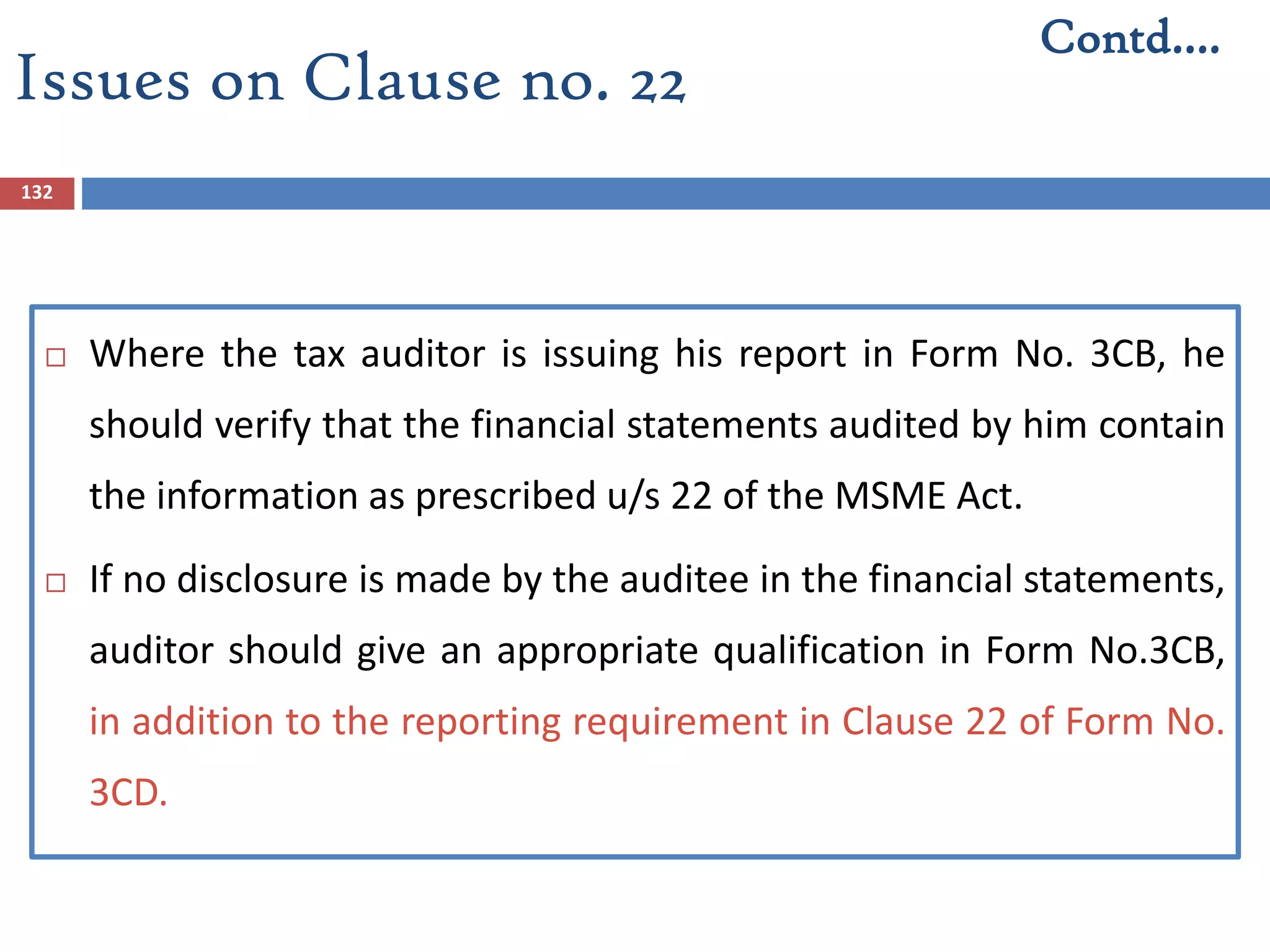 132
 Where the tax auditor is issuing his report in Form No. 3CB, he
should verify that the financial statements audited by him contain
the information as prescribed u/s 22 of the MSME Act.
 If no disclosure is made by the auditee in the financial statements,
auditor should give an appropriate qualification in Form No.3CB,
in addition to the reporting requirement in Clause 22 of Form No.
3CD.
Contd….
Issues on Clause no. 22
 