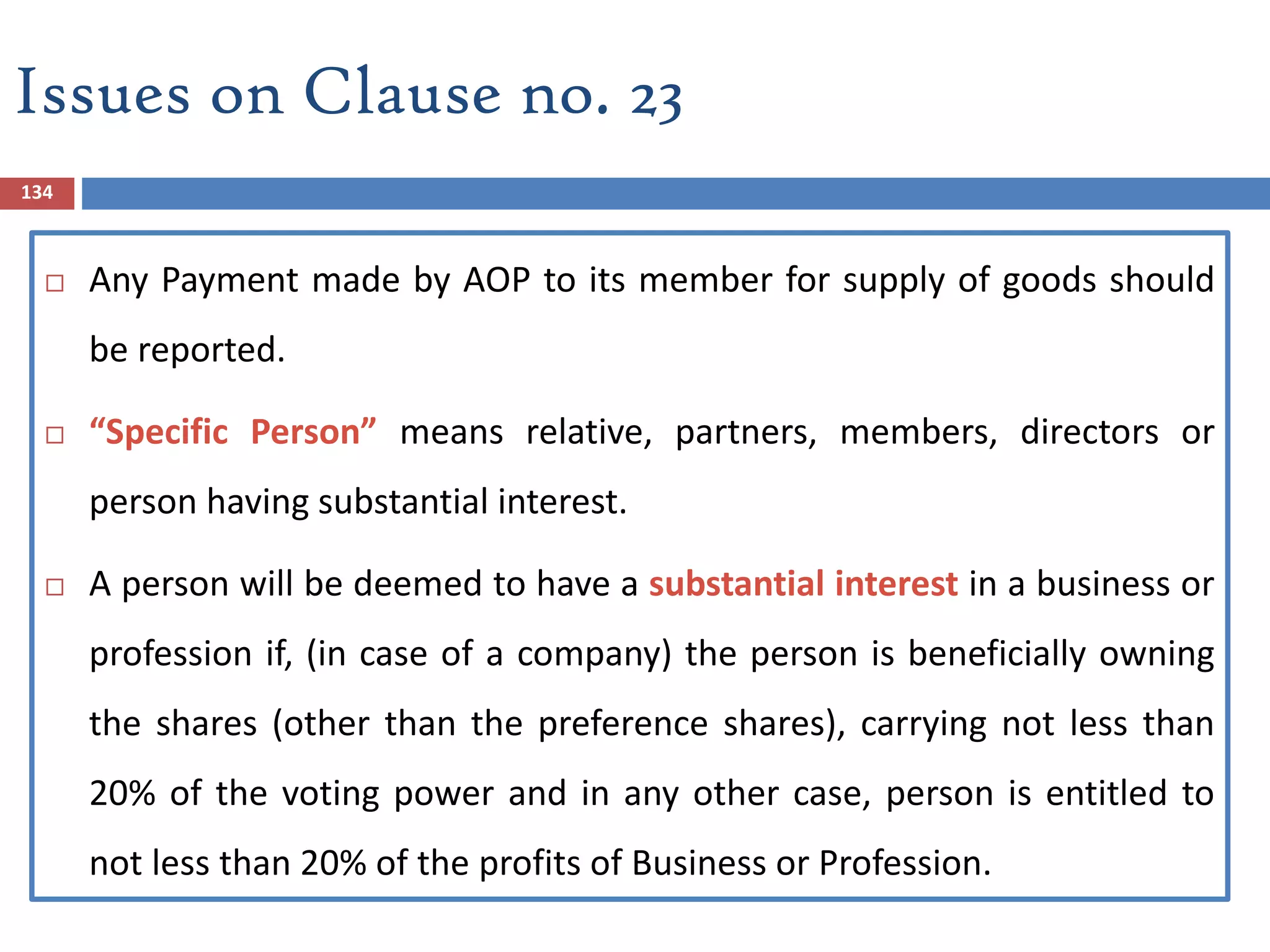 134
 Any Payment made by AOP to its member for supply of goods should
be reported.
 “Specific Person” means relative, partners, members, directors or
person having substantial interest.
 A person will be deemed to have a substantial interest in a business or
profession if, (in case of a company) the person is beneficially owning
the shares (other than the preference shares), carrying not less than
20% of the voting power and in any other case, person is entitled to
not less than 20% of the profits of Business or Profession.
Issues on Clause no. 23
 