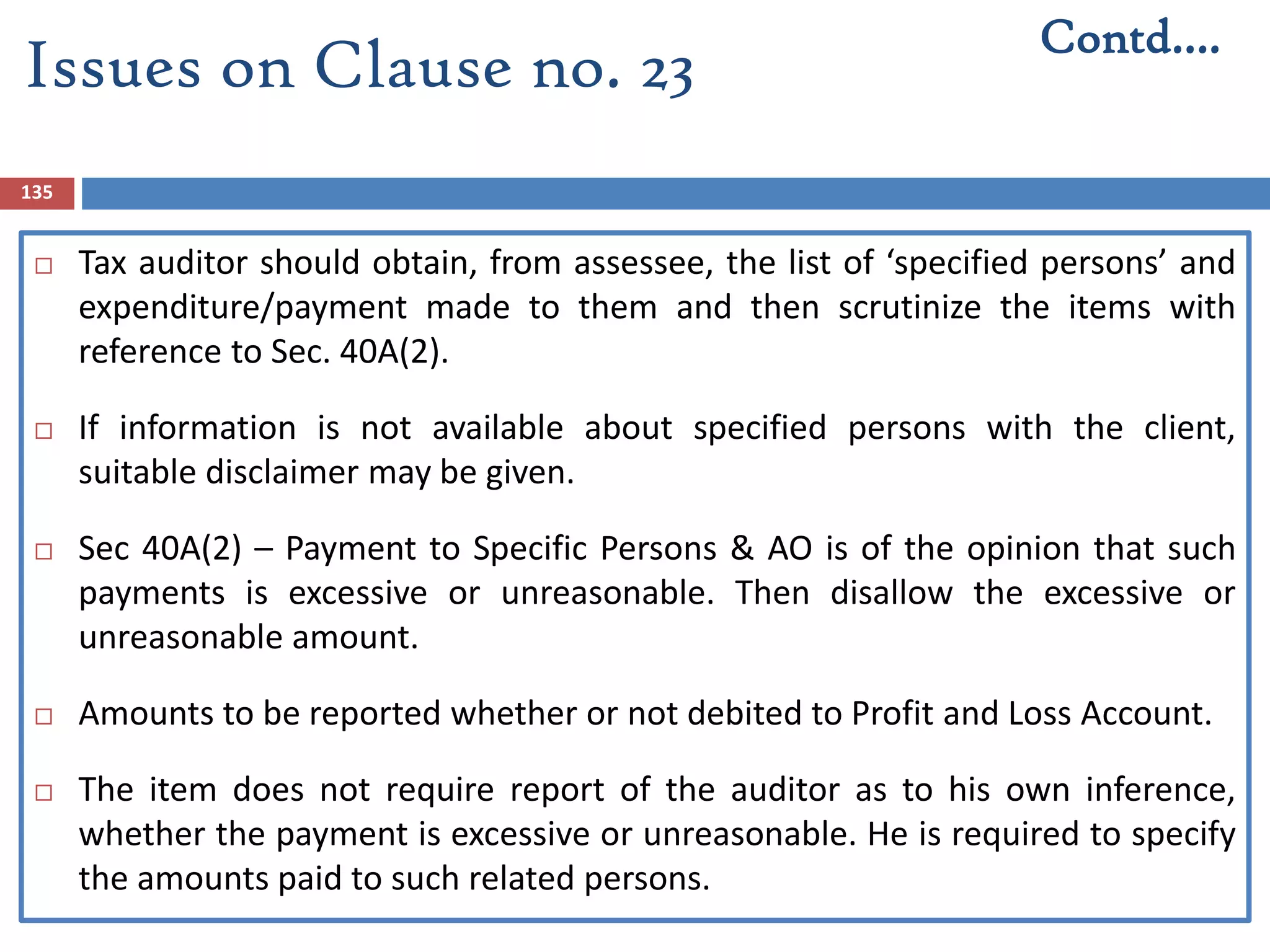 135
 Tax auditor should obtain, from assessee, the list of ‘specified persons’ and
expenditure/payment made to them and then scrutinize the items with
reference to Sec. 40A(2).
 If information is not available about specified persons with the client,
suitable disclaimer may be given.
 Sec 40A(2) – Payment to Specific Persons & AO is of the opinion that such
payments is excessive or unreasonable. Then disallow the excessive or
unreasonable amount.
 Amounts to be reported whether or not debited to Profit and Loss Account.
 The item does not require report of the auditor as to his own inference,
whether the payment is excessive or unreasonable. He is required to specify
the amounts paid to such related persons.
Contd….
Issues on Clause no. 23
 