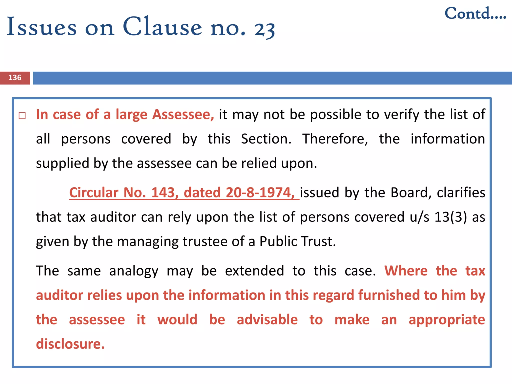 136
 In case of a large Assessee, it may not be possible to verify the list of
all persons covered by this Section. Therefore, the information
supplied by the assessee can be relied upon.
Circular No. 143, dated 20-8-1974, issued by the Board, clarifies
that tax auditor can rely upon the list of persons covered u/s 13(3) as
given by the managing trustee of a Public Trust.
The same analogy may be extended to this case. Where the tax
auditor relies upon the information in this regard furnished to him by
the assessee it would be advisable to make an appropriate
disclosure.
Contd….
Issues on Clause no. 23
 