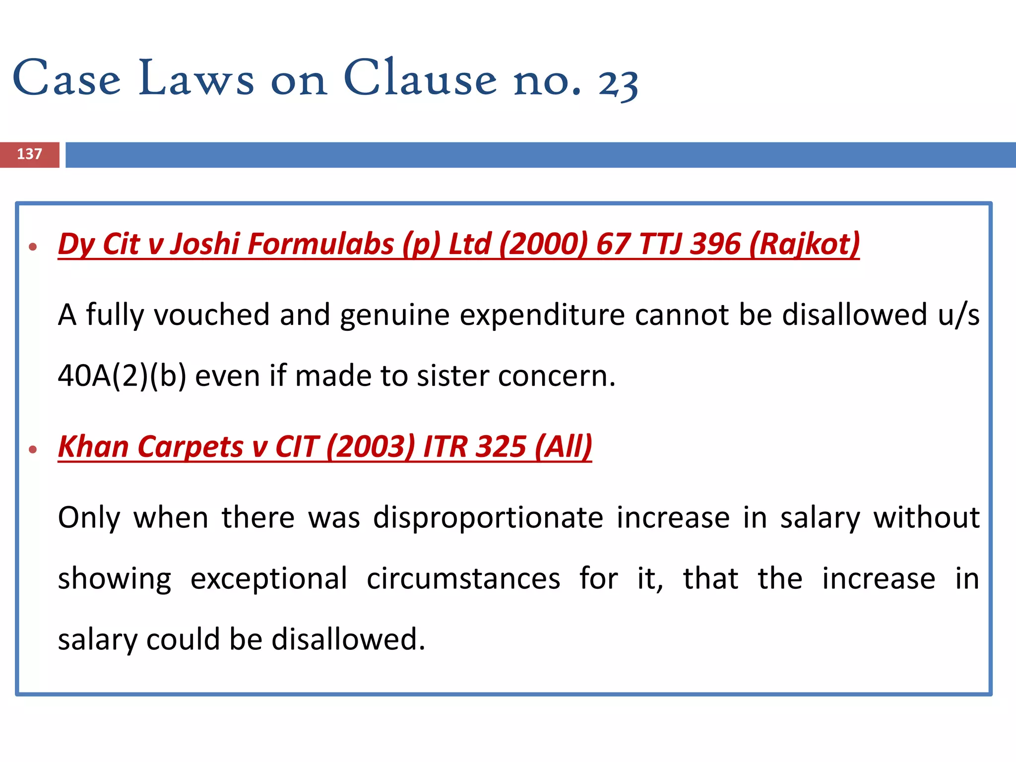 Case Laws on Clause no. 23
137
 Dy Cit v Joshi Formulabs (p) Ltd (2000) 67 TTJ 396 (Rajkot)
A fully vouched and genuine expenditure cannot be disallowed u/s
40A(2)(b) even if made to sister concern.
 Khan Carpets v CIT (2003) ITR 325 (All)
Only when there was disproportionate increase in salary without
showing exceptional circumstances for it, that the increase in
salary could be disallowed.
 