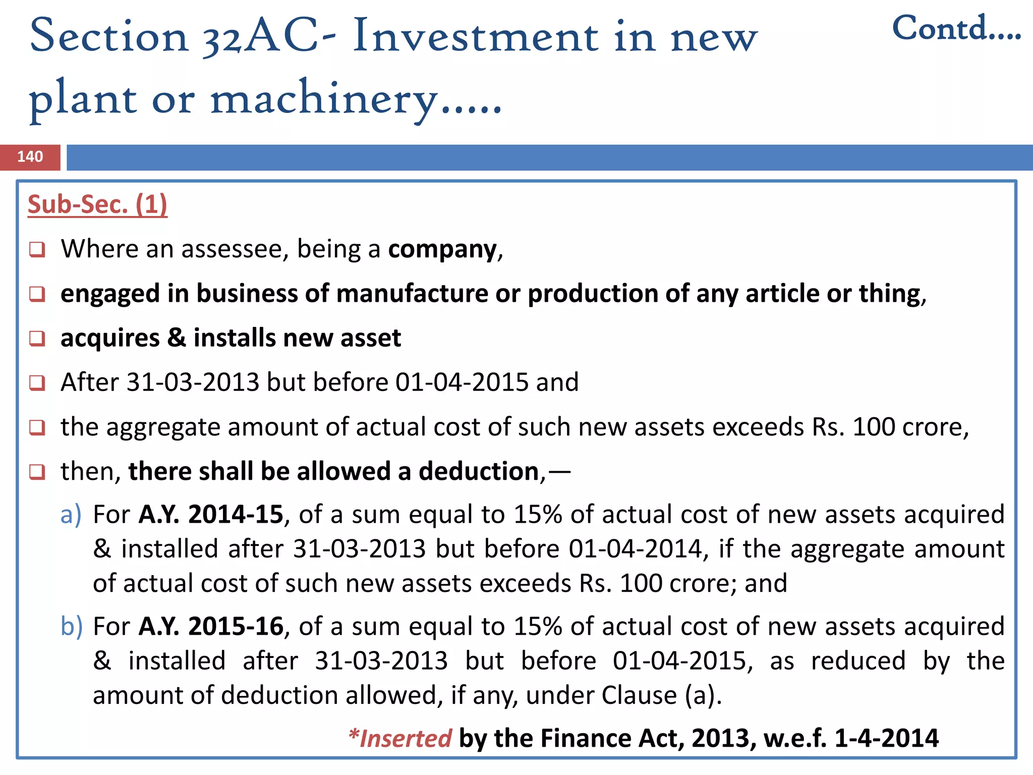 Section 32AC- Investment in new
plant or machinery…..
140
Sub-Sec. (1)
 Where an assessee, being a company,
 engaged in business of manufacture or production of any article or thing,
 acquires & installs new asset
 After 31-03-2013 but before 01-04-2015 and
 the aggregate amount of actual cost of such new assets exceeds Rs. 100 crore,
 then, there shall be allowed a deduction,—
a) For A.Y. 2014-15, of a sum equal to 15% of actual cost of new assets acquired
& installed after 31-03-2013 but before 01-04-2014, if the aggregate amount
of actual cost of such new assets exceeds Rs. 100 crore; and
b) For A.Y. 2015-16, of a sum equal to 15% of actual cost of new assets acquired
& installed after 31-03-2013 but before 01-04-2015, as reduced by the
amount of deduction allowed, if any, under Clause (a).
Contd….
*Inserted by the Finance Act, 2013, w.e.f. 1-4-2014
 