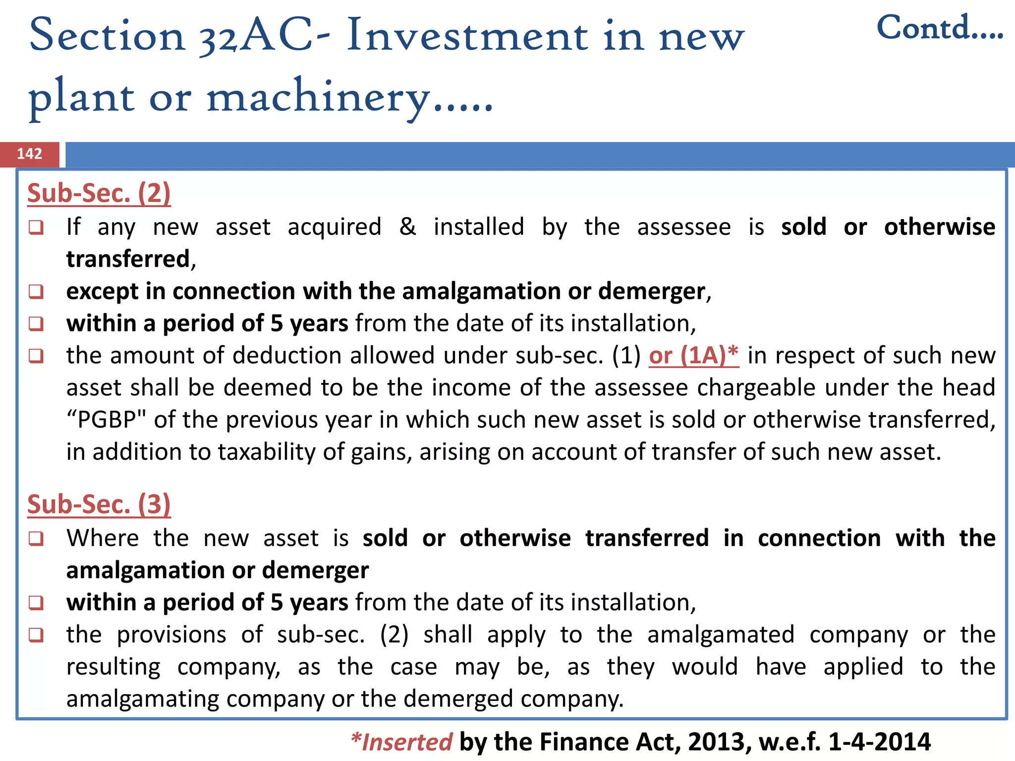 Section 32AC- Investment in new
plant or machinery…..
142
Sub-Sec. (2)
 If any new asset acquired & installed by the assessee is sold or otherwise
transferred,
 except in connection with the amalgamation or demerger,
 within a period of 5 years from the date of its installation,
 the amount of deduction allowed under sub-sec. (1) or (1A)* in respect of such new
asset shall be deemed to be the income of the assessee chargeable under the head
“PGBP" of the previous year in which such new asset is sold or otherwise transferred,
in addition to taxability of gains, arising on account of transfer of such new asset.
Sub-Sec. (3)
 Where the new asset is sold or otherwise transferred in connection with the
amalgamation or demerger
 within a period of 5 years from the date of its installation,
 the provisions of sub-sec. (2) shall apply to the amalgamated company or the
resulting company, as the case may be, as they would have applied to the
amalgamating company or the demerged company.
Contd….
*Inserted by the Finance Act, 2013, w.e.f. 1-4-2014
 