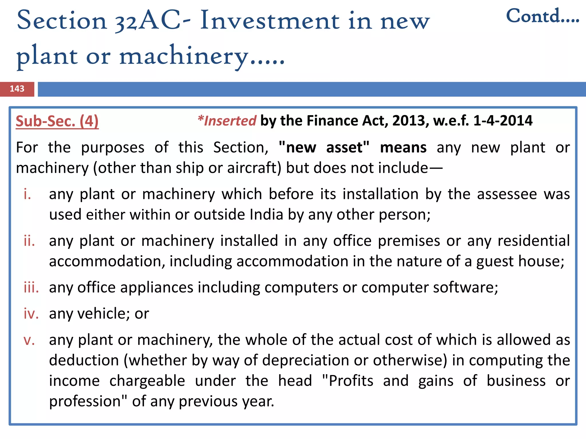 Section 32AC- Investment in new
plant or machinery…..
143
Sub-Sec. (4)
For the purposes of this Section, "new asset" means any new plant or
machinery (other than ship or aircraft) but does not include—
i. any plant or machinery which before its installation by the assessee was
used either within or outside India by any other person;
ii. any plant or machinery installed in any office premises or any residential
accommodation, including accommodation in the nature of a guest house;
iii. any office appliances including computers or computer software;
iv. any vehicle; or
v. any plant or machinery, the whole of the actual cost of which is allowed as
deduction (whether by way of depreciation or otherwise) in computing the
income chargeable under the head "Profits and gains of business or
profession" of any previous year.
Contd….
*Inserted by the Finance Act, 2013, w.e.f. 1-4-2014
 