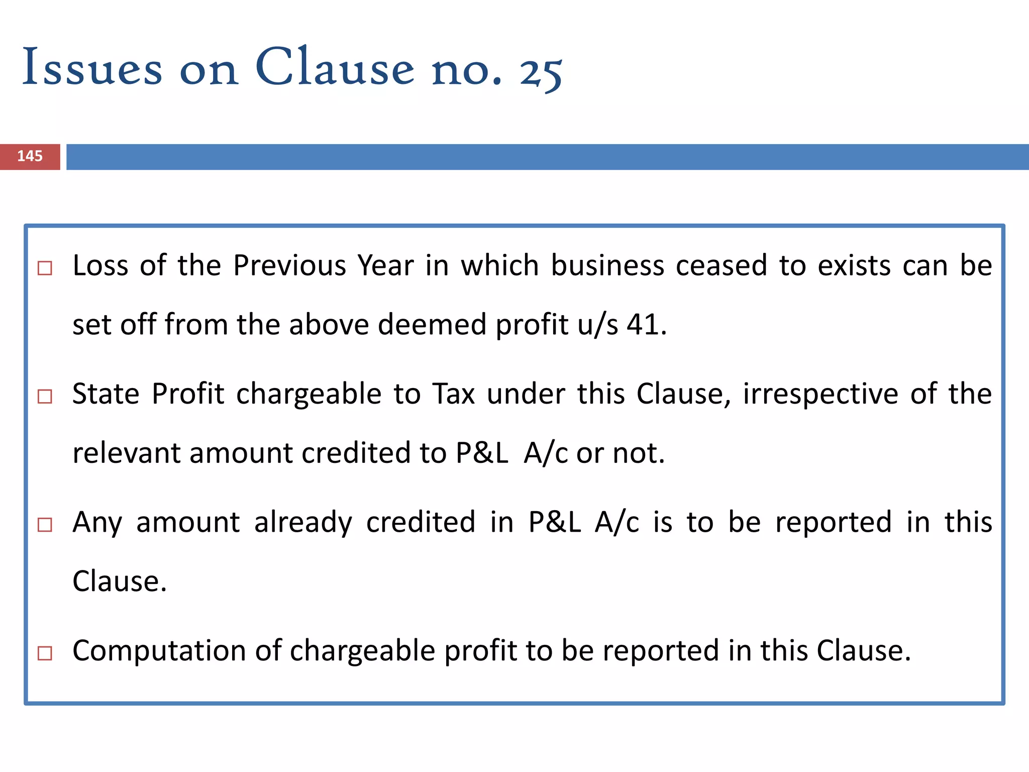145
 Loss of the Previous Year in which business ceased to exists can be
set off from the above deemed profit u/s 41.
 State Profit chargeable to Tax under this Clause, irrespective of the
relevant amount credited to P&L A/c or not.
 Any amount already credited in P&L A/c is to be reported in this
Clause.
 Computation of chargeable profit to be reported in this Clause.
Issues on Clause no. 25
 