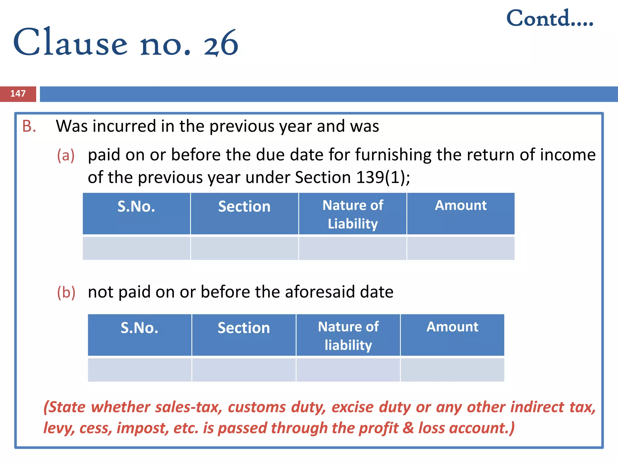 147
B. Was incurred in the previous year and was
(a) paid on or before the due date for furnishing the return of income
of the previous year under Section 139(1);
(b) not paid on or before the aforesaid date
(State whether sales-tax, customs duty, excise duty or any other indirect tax,
levy, cess, impost, etc. is passed through the profit & loss account.)
S.No. Section Nature of
Liability
Amount
S.No. Section Nature of
liability
Amount
Contd….
Clause no. 26
 