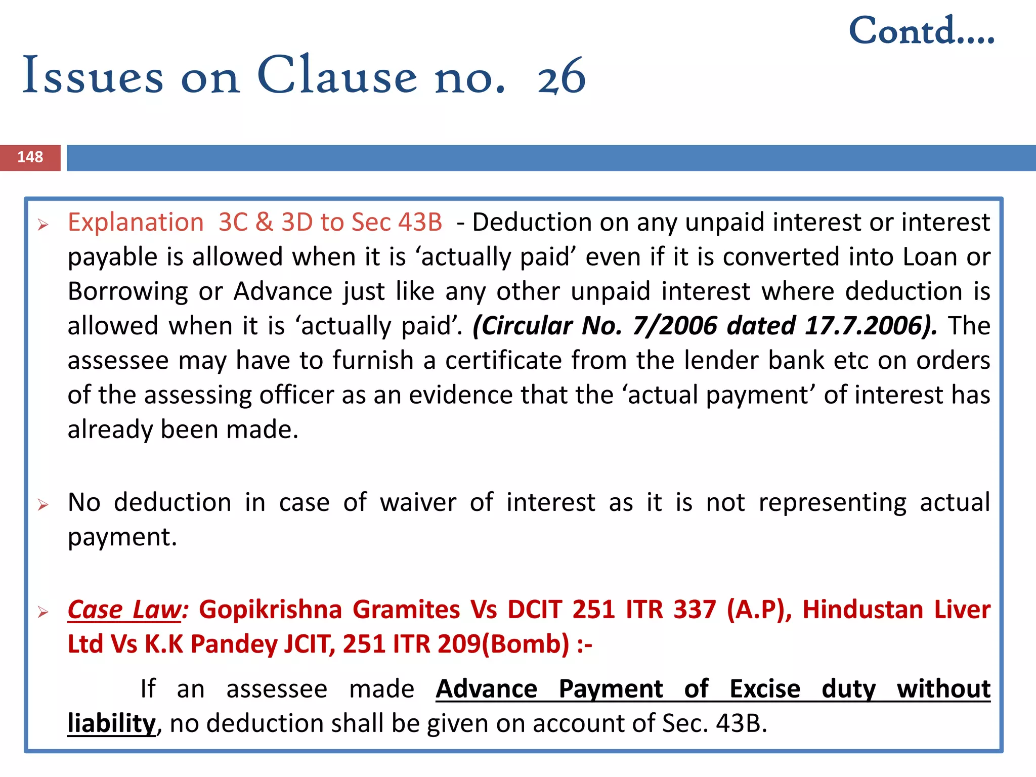 148
 Explanation 3C & 3D to Sec 43B - Deduction on any unpaid interest or interest
payable is allowed when it is ‘actually paid’ even if it is converted into Loan or
Borrowing or Advance just like any other unpaid interest where deduction is
allowed when it is ‘actually paid’. (Circular No. 7/2006 dated 17.7.2006). The
assessee may have to furnish a certificate from the lender bank etc on orders
of the assessing officer as an evidence that the ‘actual payment’ of interest has
already been made.
 No deduction in case of waiver of interest as it is not representing actual
payment.
 Case Law: Gopikrishna Gramites Vs DCIT 251 ITR 337 (A.P), Hindustan Liver
Ltd Vs K.K Pandey JCIT, 251 ITR 209(Bomb) :-
If an assessee made Advance Payment of Excise duty without
liability, no deduction shall be given on account of Sec. 43B.
Contd….
Issues on Clause no. 26
 