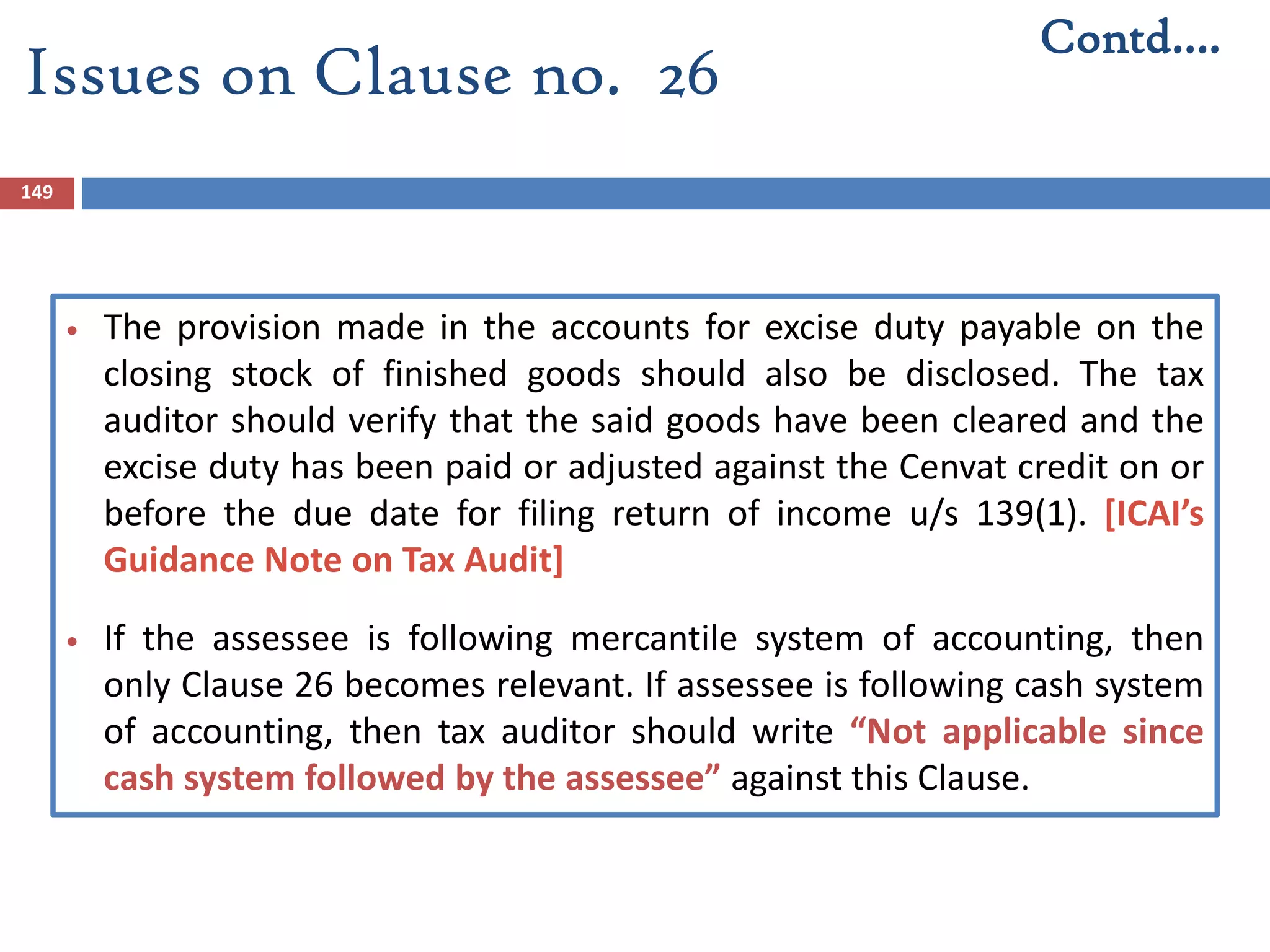 149
 The provision made in the accounts for excise duty payable on the
closing stock of finished goods should also be disclosed. The tax
auditor should verify that the said goods have been cleared and the
excise duty has been paid or adjusted against the Cenvat credit on or
before the due date for filing return of income u/s 139(1). [ICAI’s
Guidance Note on Tax Audit]
 If the assessee is following mercantile system of accounting, then
only Clause 26 becomes relevant. If assessee is following cash system
of accounting, then tax auditor should write “Not applicable since
cash system followed by the assessee” against this Clause.
Contd….
Issues on Clause no. 26
 