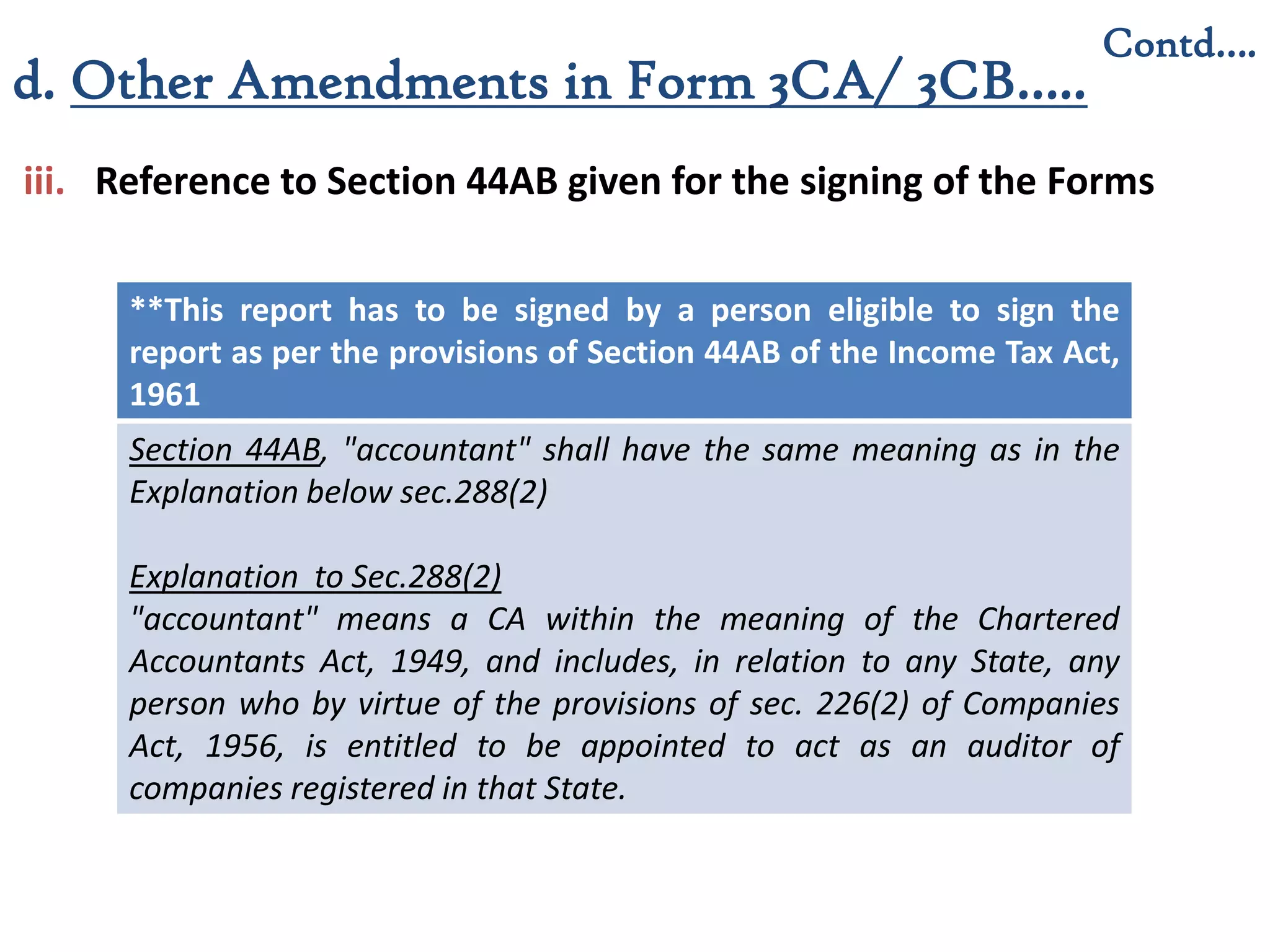 iii. Reference to Section 44AB given for the signing of the Forms
**This report has to be signed by a person eligible to sign the
report as per the provisions of Section 44AB of the Income Tax Act,
1961
Section 44AB, "accountant" shall have the same meaning as in the
Explanation below sec.288(2)
Explanation to Sec.288(2)
"accountant" means a CA within the meaning of the Chartered
Accountants Act, 1949, and includes, in relation to any State, any
person who by virtue of the provisions of sec. 226(2) of Companies
Act, 1956, is entitled to be appointed to act as an auditor of
companies registered in that State.
Contd….
d. Other Amendments in Form 3CA/ 3CB…..
 