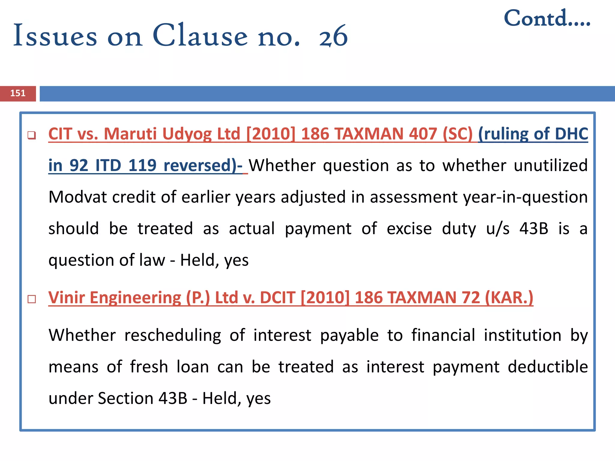 151
 CIT vs. Maruti Udyog Ltd [2010] 186 TAXMAN 407 (SC) (ruling of DHC
in 92 ITD 119 reversed)- Whether question as to whether unutilized
Modvat credit of earlier years adjusted in assessment year-in-question
should be treated as actual payment of excise duty u/s 43B is a
question of law - Held, yes
 Vinir Engineering (P.) Ltd v. DCIT [2010] 186 TAXMAN 72 (KAR.)
Whether rescheduling of interest payable to financial institution by
means of fresh loan can be treated as interest payment deductible
under Section 43B - Held, yes
Contd….
Issues on Clause no. 26
 