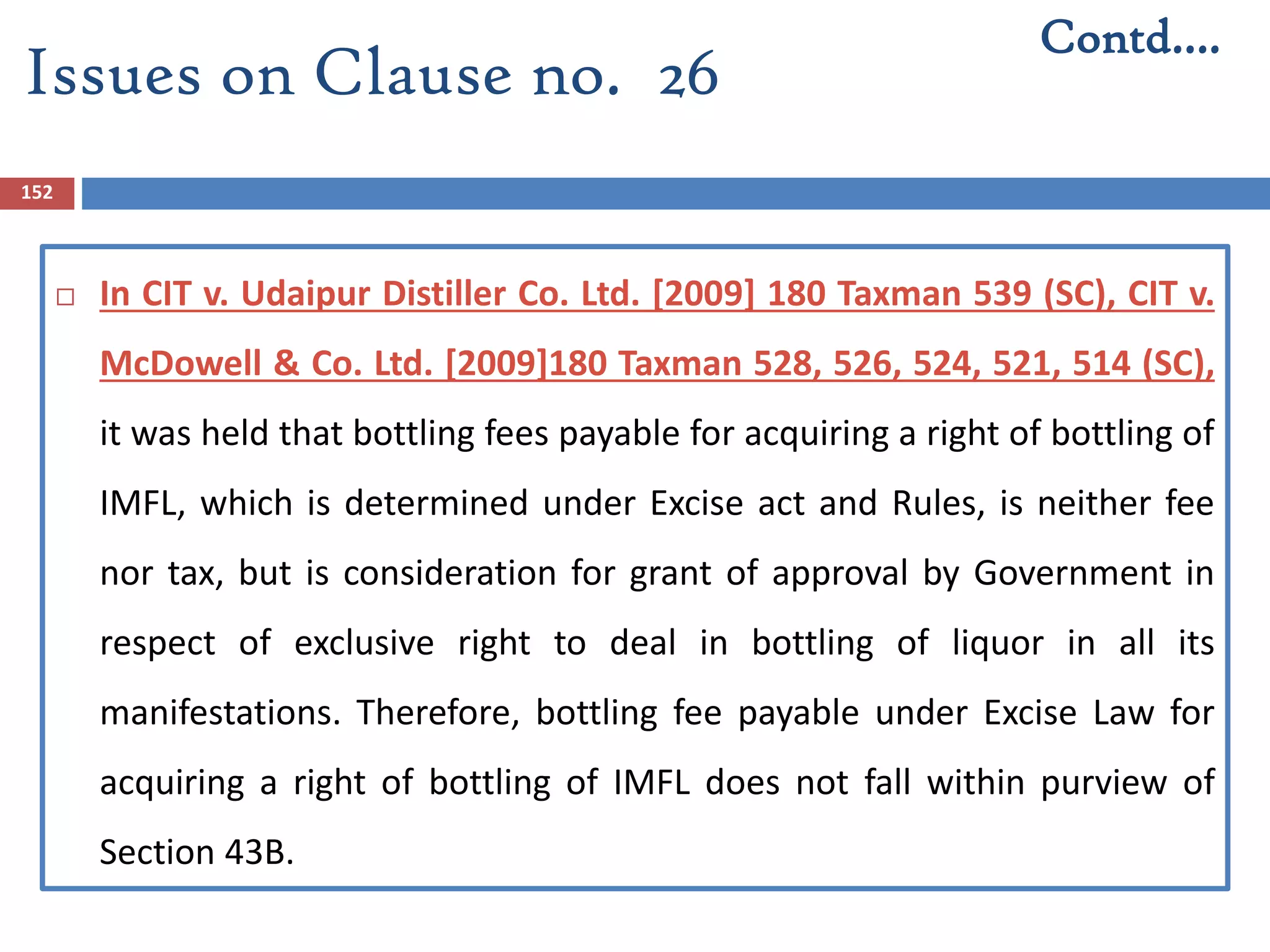152
 In CIT v. Udaipur Distiller Co. Ltd. [2009] 180 Taxman 539 (SC), CIT v.
McDowell & Co. Ltd. [2009]180 Taxman 528, 526, 524, 521, 514 (SC),
it was held that bottling fees payable for acquiring a right of bottling of
IMFL, which is determined under Excise act and Rules, is neither fee
nor tax, but is consideration for grant of approval by Government in
respect of exclusive right to deal in bottling of liquor in all its
manifestations. Therefore, bottling fee payable under Excise Law for
acquiring a right of bottling of IMFL does not fall within purview of
Section 43B.
Contd….
Issues on Clause no. 26
 
