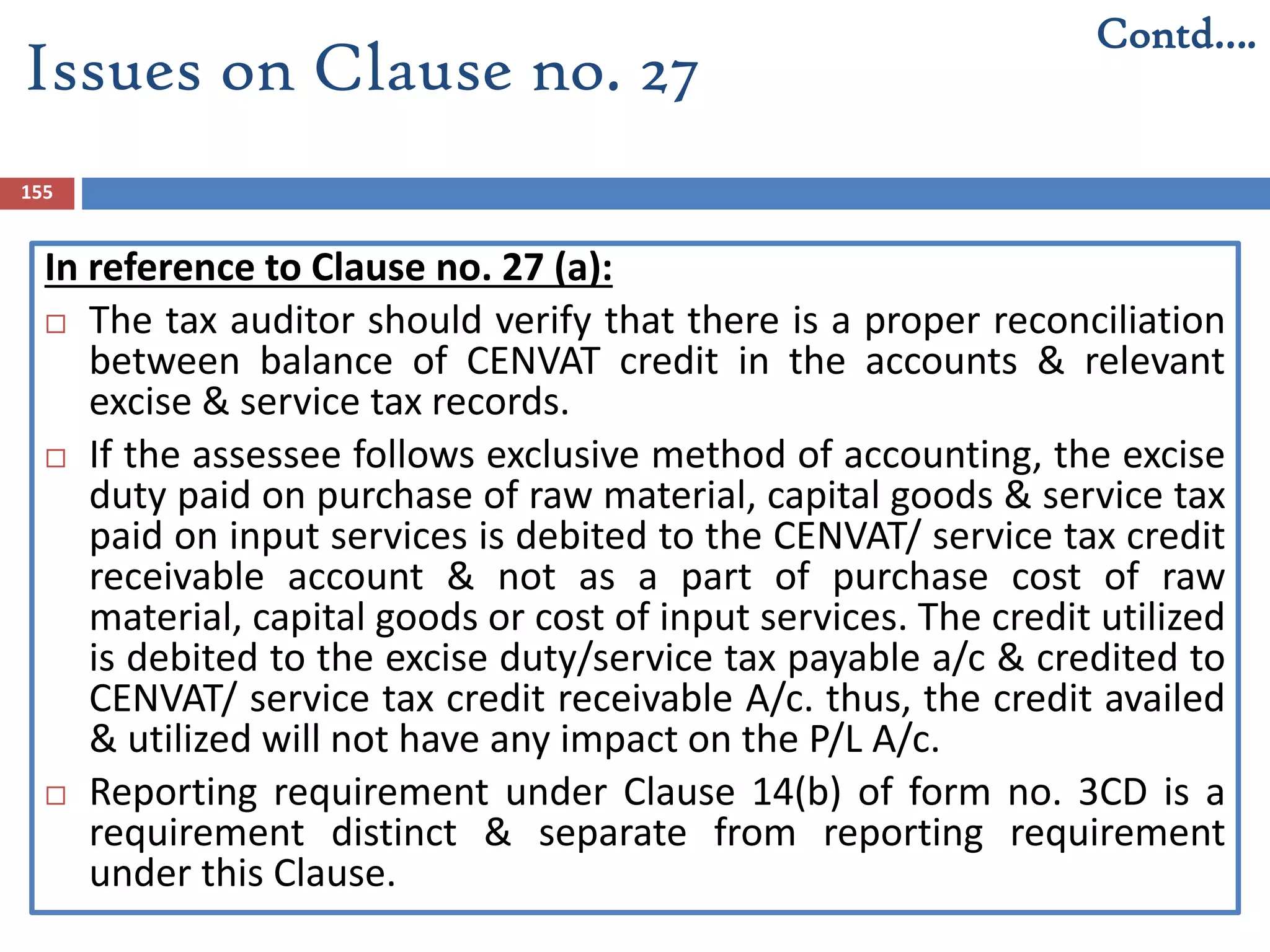 155
In reference to Clause no. 27 (a):
 The tax auditor should verify that there is a proper reconciliation
between balance of CENVAT credit in the accounts & relevant
excise & service tax records.
 If the assessee follows exclusive method of accounting, the excise
duty paid on purchase of raw material, capital goods & service tax
paid on input services is debited to the CENVAT/ service tax credit
receivable account & not as a part of purchase cost of raw
material, capital goods or cost of input services. The credit utilized
is debited to the excise duty/service tax payable a/c & credited to
CENVAT/ service tax credit receivable A/c. thus, the credit availed
& utilized will not have any impact on the P/L A/c.
 Reporting requirement under Clause 14(b) of form no. 3CD is a
requirement distinct & separate from reporting requirement
under this Clause.
Issues on Clause no. 27
Contd….
 