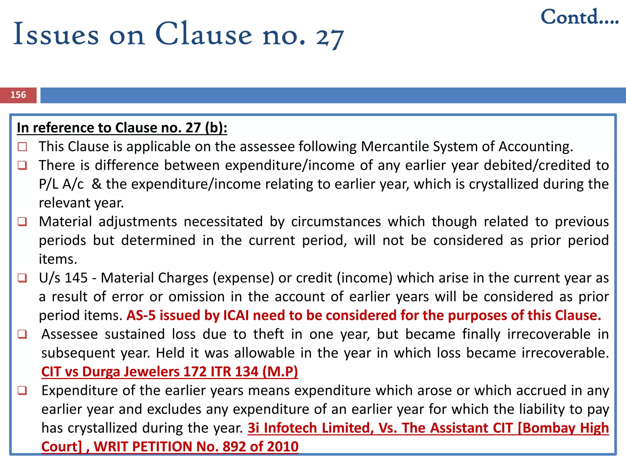 156
In reference to Clause no. 27 (b):
 This Clause is applicable on the assessee following Mercantile System of Accounting.
 There is difference between expenditure/income of any earlier year debited/credited to
P/L A/c & the expenditure/income relating to earlier year, which is crystallized during the
relevant year.
 Material adjustments necessitated by circumstances which though related to previous
periods but determined in the current period, will not be considered as prior period
items.
 U/s 145 - Material Charges (expense) or credit (income) which arise in the current year as
a result of error or omission in the account of earlier years will be considered as prior
period items. AS-5 issued by ICAI need to be considered for the purposes of this Clause.
 Assessee sustained loss due to theft in one year, but became finally irrecoverable in
subsequent year. Held it was allowable in the year in which loss became irrecoverable.
CIT vs Durga Jewelers 172 ITR 134 (M.P)
 Expenditure of the earlier years means expenditure which arose or which accrued in any
earlier year and excludes any expenditure of an earlier year for which the liability to pay
has crystallized during the year. 3i Infotech Limited, Vs. The Assistant CIT [Bombay High
Court] , WRIT PETITION No. 892 of 2010
Contd….
Issues on Clause no. 27
 