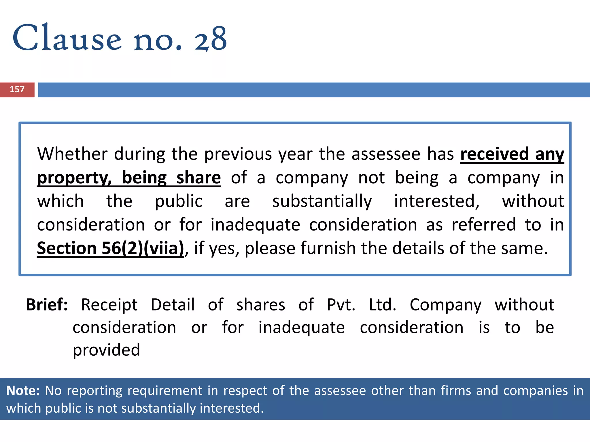 Whether during the previous year the assessee has received any
property, being share of a company not being a company in
which the public are substantially interested, without
consideration or for inadequate consideration as referred to in
Section 56(2)(viia), if yes, please furnish the details of the same.
Brief: Receipt Detail of shares of Pvt. Ltd. Company without
consideration or for inadequate consideration is to be
provided
157
Clause no. 28
Note: No reporting requirement in respect of the assessee other than firms and companies in
which public is not substantially interested.
 