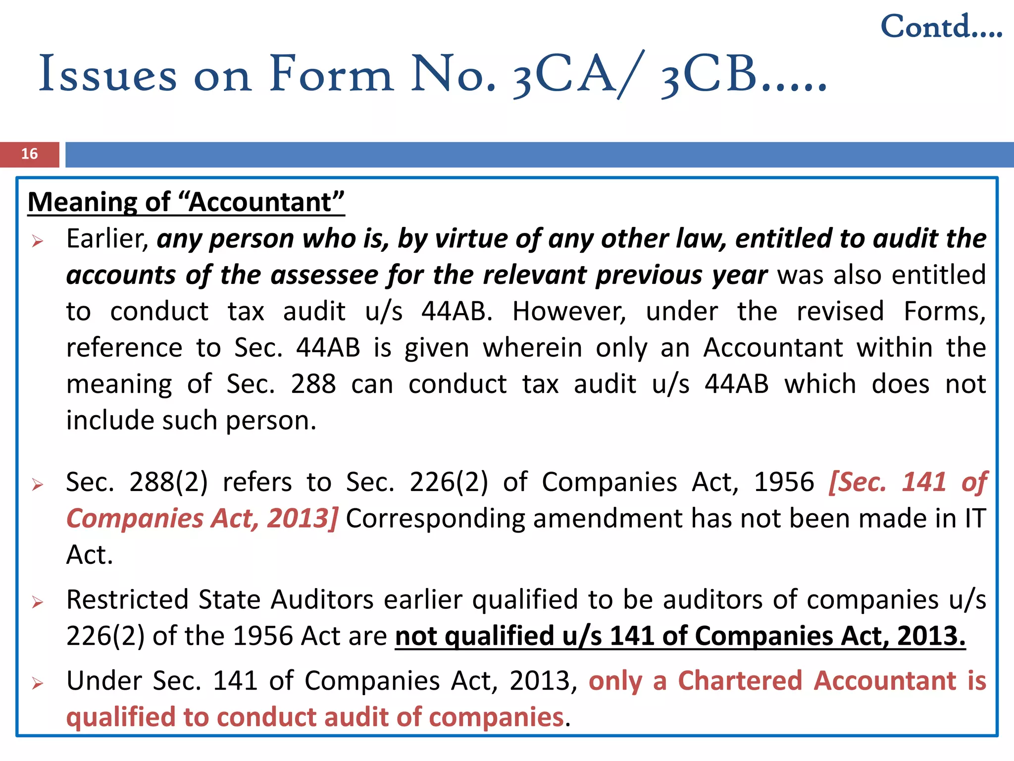 Issues on Form No. 3CA/ 3CB…..
16
Meaning of “Accountant”
 Earlier, any person who is, by virtue of any other law, entitled to audit the
accounts of the assessee for the relevant previous year was also entitled
to conduct tax audit u/s 44AB. However, under the revised Forms,
reference to Sec. 44AB is given wherein only an Accountant within the
meaning of Sec. 288 can conduct tax audit u/s 44AB which does not
include such person.
 Sec. 288(2) refers to Sec. 226(2) of Companies Act, 1956 [Sec. 141 of
Companies Act, 2013] Corresponding amendment has not been made in IT
Act.
 Restricted State Auditors earlier qualified to be auditors of companies u/s
226(2) of the 1956 Act are not qualified u/s 141 of Companies Act, 2013.
 Under Sec. 141 of Companies Act, 2013, only a Chartered Accountant is
qualified to conduct audit of companies.
Contd….
 