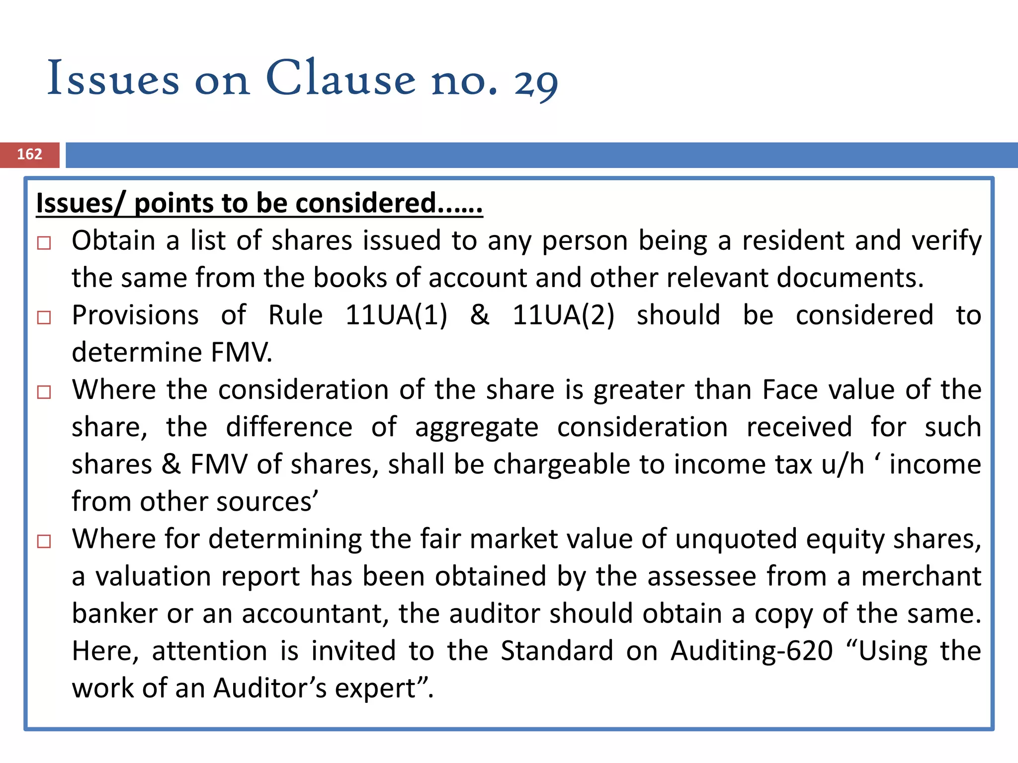162
Issues/ points to be considered..….
 Obtain a list of shares issued to any person being a resident and verify
the same from the books of account and other relevant documents.
 Provisions of Rule 11UA(1) & 11UA(2) should be considered to
determine FMV.
 Where the consideration of the share is greater than Face value of the
share, the difference of aggregate consideration received for such
shares & FMV of shares, shall be chargeable to income tax u/h ‘ income
from other sources’
 Where for determining the fair market value of unquoted equity shares,
a valuation report has been obtained by the assessee from a merchant
banker or an accountant, the auditor should obtain a copy of the same.
Here, attention is invited to the Standard on Auditing-620 “Using the
work of an Auditor’s expert”.
Issues on Clause no. 29
 