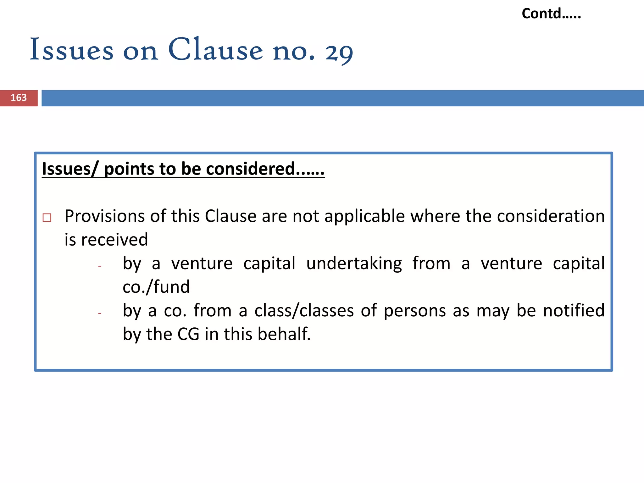 163
Issues/ points to be considered..….
 Provisions of this Clause are not applicable where the consideration
is received
- by a venture capital undertaking from a venture capital
co./fund
- by a co. from a class/classes of persons as may be notified
by the CG in this behalf.
Issues on Clause no. 29
Contd…..
 